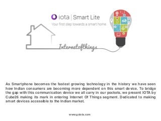 As Smartphone becomes the fastest growing technology in the history we have seen
how Indian consumers are becoming more dependent on this smart device. To bridge
the gap with this communication device we all carry in our pockets, we present IOTA by
Cube26 making its mark in entering Internet Of Things segment. Dedicated to making
smart devices accessible to the Indian market.
www.goiota.com
 