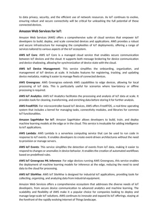 to data privacy, security, and the efficient use of network resources. As IoT continues to evolve,
ensuring robust and secure connectivity will be critical for unleashing the full potential of these
connected devices.
Amazon Web Services for IoT:
Amazon Web Services (AWS) offers a comprehensive suite of cloud services that empower IoT
developers to build, deploy, and scale connected devices and applications. AWS provides a robust
and secure infrastructure for managing the complexities of IoT deployments, offering a range of
services tailored to various aspects of the IoT ecosystem.
AWS IoT Core: AWS IoT Core is a managed cloud service that enables secure communication
between IoT devices and the cloud. It supports both message brokering for device communication
and device shadowing, allowing for synchronization of device state with the cloud.
AWS IoT Device Management: This service simplifies the onboarding, organization, and
management of IoT devices at scale. It includes features for registering, tracking, and updating
device metadata, making it easier to manage fleets of connected devices.
AWS Greengrass: AWS Greengrass extends AWS capabilities to edge devices, allowing for local
processing of IoT data. This is particularly useful for scenarios where low-latency or offline
processing is required.
AWS IoT Analytics: AWS IoT Analytics facilitates the processing and analysis of IoT data at scale. It
provides tools for cleaning, transforming, and enriching data before storing it for further analysis.
AWS FreeRTOS: For microcontroller-based IoT devices, AWS offers FreeRTOS, a real-time operating
system that includes a kernel for managing tasks, connectivity modules, and libraries for common
IoT functionalities.
Amazon SageMaker for IoT: Amazon SageMaker allows developers to build, train, and deploy
machine learning models at the edge or in the cloud. This service is invaluable for adding intelligence
to IoT applications.
AWS Lambda: AWS Lambda is a serverless computing service that can be used to run code in
response to IoT events. It enables developers to create event-driven architectures without the need
to provision or manage servers.
AWS IoT Events: This service simplifies the detection of events from IoT data, making it easier to
respond to changes or anomalies in device behavior. It enables the creation of automated workflows
based on predefined rules.
AWS IoT Greengrass ML Inference: For edge devices running AWS Greengrass, this service enables
the deployment of machine learning models for inference at the edge, reducing the need to send
data to the cloud for processing.
AWS IoT SiteWise: AWS IoT SiteWise is designed for industrial IoT applications, providing tools for
collecting, organizing, and analyzing data from industrial equipment.
Amazon Web Services offers a comprehensive ecosystem that addresses the diverse needs of IoT
developers, from secure device communication to advanced analytics and machine learning. The
scalability and flexibility of AWS make it a popular choice for companies looking to deploy and
manage large-scale IoT solutions. AWS continues to innovate and expand its IoT offerings, staying at
the forefront of the rapidly evolving Internet of Things landscape.
 