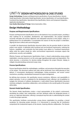 UNIT-IV DESIGN METHODOLOGY & CASE STUDIES
Design Methodology: Purpose and Requirements specifications, Process Specifications, Domain
Model Specification, Information Model Specification, Service Specification, IoT Level Specifications,
Functional View Specification, Operational View Specification, Device and Component integration,
Application development.
Case Studies Illustrating IoT Design: Home Automation, Cities.
Design Methodology
Purpose and Requirements Specifications:
Purpose and Requirements Specifications serve as the bedrock of any successful project, providing a
clear roadmap for its conception, development, and implementation. The purpose statement
succinctly articulates the primary objectives and anticipated outcomes of the project, acting as a
guiding beacon for all stakeholders. It encapsulates the essence of why the project is undertaken,
aligning the team's efforts with overarching goals.
In parallel, the Requirements Specification document delves into the granular details of what the
project must achieve. It delineates both functional and non-functional requirements, outlining the
features, capabilities, and constraints the final product must adhere to. Functional requirements
define what the system should do, while non-functional requirements encompass aspects like
performance, security, and scalability.
Effective Purpose and Requirements Specifications foster a shared understanding among project
stakeholders, ensuring everyone is on the same page regarding project goals and expectations. This
clarity becomes a cornerstone for decision-making throughout the project lifecycle, helping to
mitigate misunderstandings and prevent scope creep.
Process Specifications:
Process Specifications detail the methodologies, workflows, and procedures that guide the execution
of the project. This document outlines how tasks will be performed, from initial planning to final
delivery. It encompasses development methodologies, testing procedures, and version control
mechanisms, providing a standardized framework for project management.
By defining clear processes, this specification ensures consistency, efficiency, and repeatability in
project execution. It acts as a playbook for the development team, offering a set of guidelines to
navigate the intricacies of software development. A well-crafted Process Specifications document
minimizes ambiguity, streamlines collaboration, and contributes to the overall quality of the project
deliverables.
Domain Model Specification:
The Domain Model Specification creates a visual representation of the project's environment,
elucidating the entities, their relationships, and their attributes within the designated domain. It
serves as a high-level abstraction, offering a conceptual map that aids in understanding the context
in which the project operates.
This specification facilitates communication among diverse stakeholders by providing a shared
vocabulary for discussing project elements. It is instrumental in ensuring that all contributors
comprehend the fundamental aspects of the domain, fostering effective collaboration. The Domain
 