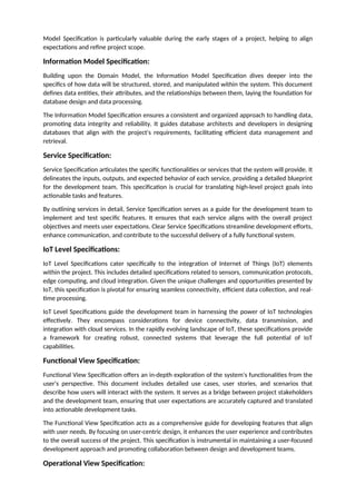 Model Specification is particularly valuable during the early stages of a project, helping to align
expectations and refine project scope.
Information Model Specification:
Building upon the Domain Model, the Information Model Specification dives deeper into the
specifics of how data will be structured, stored, and manipulated within the system. This document
defines data entities, their attributes, and the relationships between them, laying the foundation for
database design and data processing.
The Information Model Specification ensures a consistent and organized approach to handling data,
promoting data integrity and reliability. It guides database architects and developers in designing
databases that align with the project's requirements, facilitating efficient data management and
retrieval.
Service Specification:
Service Specification articulates the specific functionalities or services that the system will provide. It
delineates the inputs, outputs, and expected behavior of each service, providing a detailed blueprint
for the development team. This specification is crucial for translating high-level project goals into
actionable tasks and features.
By outlining services in detail, Service Specification serves as a guide for the development team to
implement and test specific features. It ensures that each service aligns with the overall project
objectives and meets user expectations. Clear Service Specifications streamline development efforts,
enhance communication, and contribute to the successful delivery of a fully functional system.
IoT Level Specifications:
IoT Level Specifications cater specifically to the integration of Internet of Things (IoT) elements
within the project. This includes detailed specifications related to sensors, communication protocols,
edge computing, and cloud integration. Given the unique challenges and opportunities presented by
IoT, this specification is pivotal for ensuring seamless connectivity, efficient data collection, and real-
time processing.
IoT Level Specifications guide the development team in harnessing the power of IoT technologies
effectively. They encompass considerations for device connectivity, data transmission, and
integration with cloud services. In the rapidly evolving landscape of IoT, these specifications provide
a framework for creating robust, connected systems that leverage the full potential of IoT
capabilities.
Functional View Specification:
Functional View Specification offers an in-depth exploration of the system's functionalities from the
user's perspective. This document includes detailed use cases, user stories, and scenarios that
describe how users will interact with the system. It serves as a bridge between project stakeholders
and the development team, ensuring that user expectations are accurately captured and translated
into actionable development tasks.
The Functional View Specification acts as a comprehensive guide for developing features that align
with user needs. By focusing on user-centric design, it enhances the user experience and contributes
to the overall success of the project. This specification is instrumental in maintaining a user-focused
development approach and promoting collaboration between design and development teams.
Operational View Specification:
 