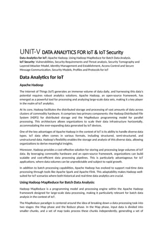 UNIT-V DATA ANALYTICS FOR IoT & IoT Security
Data Analytics for IoT: Apache Hadoop, Using Hadoop MapReduce for Batch Data Analysis.
IoT Security: Vulnerabilities, Security Requirements and Threat analysis, Security Tomography and
Layered Attacker Model, Identity Management and Establishment, Access Control and Secure
Message Communication, Security Models, Profiles and Protocols for IoT
Data Analytics for IoT
Apache Hadoop
The Internet of Things (IoT) generates an immense volume of data daily, and harnessing this data's
potential requires robust analytics solutions. Apache Hadoop, an open-source framework, has
emerged as a powerful tool for processing and analyzing large-scale data sets, making it a key player
in the realm of IoT analytics.
At its core, Hadoop facilitates the distributed storage and processing of vast amounts of data across
clusters of commodity hardware. It comprises two primary components: the Hadoop Distributed File
System (HDFS) for distributed storage and the MapReduce programming model for parallel
processing. This architecture allows organizations to scale their data infrastructure horizontally,
accommodating the ever-expanding data generated by IoT devices.
One of the key advantages of Apache Hadoop in the context of IoT is its ability to handle diverse data
types. IoT data often comes in various formats, including structured, semi-structured, and
unstructured data. Hadoop's flexibility enables the storage and analysis of this diverse data, allowing
organizations to derive meaningful insights.
Moreover, Hadoop provides a cost-effective solution for storing and processing large volumes of IoT
data. By leveraging commodity hardware and an open-source framework, organizations can build
scalable and cost-efficient data processing pipelines. This is particularly advantageous for IoT
applications, where data volumes can be unpredictable and subject to rapid growth.
In addition to batch processing capabilities, Apache Hadoop has evolved to support real-time data
processing through tools like Apache Spark and Apache Flink. This adaptability makes Hadoop well-
suited for IoT scenarios where both historical and real-time data analytics are crucial.
Using Hadoop MapReduce for Batch Data Analysis:
Hadoop MapReduce is a programming model and processing engine within the Apache Hadoop
framework designed for large-scale data processing, making it particularly relevant for batch data
analysis in the context of IoT.
The MapReduce paradigm is centered around the idea of breaking down a data processing task into
two stages: the Map phase and the Reduce phase. In the Map phase, input data is divided into
smaller chunks, and a set of map tasks process these chunks independently, generating a set of
 