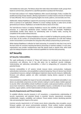 intermediate key-value pairs. The Reduce phase then takes these intermediate results, groups them
based on common keys, and performs a specified operation to produce the final output.
For batch data analysis in IoT, Hadoop MapReduce offers several advantages. Firstly, it enables the
parallel processing of large datasets, allowing organizations to analyze massive amounts of historical
IoT data efficiently. This is crucial for gaining insights into trends, patterns, and anomalies over time.
Additionally, Hadoop MapReduce supports the processing of unstructured and semi-structured data,
which is common in IoT applications. Whether it's sensor readings, log files, or other forms of data
generated by IoT devices, MapReduce can handle the diverse nature of IoT data.
The fault-tolerance feature of Hadoop MapReduce ensures the reliability of batch data analysis
processes. In a large-scale distributed system, hardware failures are inevitable. MapReduce
automatically handles these failures by redistributing tasks to healthy nodes, ensuring the
completion of the analysis without data loss.
Moreover, the scalability of Hadoop MapReduce makes it suitable for handling the growing volumes
of IoT data. As the number of connected devices increases, organizations can scale their Hadoop
clusters horizontally to accommodate the rising data influx without compromising on performance.
While Hadoop MapReduce is effective for batch processing, it's essential to note that it may not be
the best choice for scenarios requiring low-latency processing or real-time analytics. In such cases,
organizations may consider complementary tools like Apache Spark or Apache Flink, which build
upon the Hadoop ecosystem and offer enhanced capabilities for real-time data processing.
IoT Security
IoT Security: Vulnerabilities
The rapid proliferation of Internet of Things (IoT) devices has introduced new dimensions of
convenience and efficiency, but it has also given rise to significant security challenges.
Understanding and addressing vulnerabilities is critical to safeguarding IoT ecosystems from
potential threats.
Common vulnerabilities in IoT systems include insecure device communication, inadequate
authentication mechanisms, and susceptibility to physical tampering. Many IoT devices have limited
computational resources, making it challenging to implement robust security measures. Additionally,
firmware and software updates are often overlooked, leaving devices exposed to known
vulnerabilities.
Interconnectedness amplifies the impact of security vulnerabilities. An exploited vulnerability in one
device can potentially compromise an entire network, making it crucial to adopt a holistic approach
to security. Other vulnerabilities include insufficient encryption, weak password policies, and lack of
secure boot mechanisms. Addressing these vulnerabilities requires a combination of secure design
practices, regular updates, and the implementation of robust security protocols.
Security Requirements and Threat Analysis
To establish effective security measures in IoT ecosystems, a comprehensive understanding of
security requirements and potential threats is essential. Security requirements encompass
confidentiality, integrity, availability, and resilience. Threat analysis involves identifying potential
risks and assessing their impact on the system.
Common security requirements in IoT include secure device onboarding, data encryption, secure
firmware updates, and secure communication protocols. Threat analysis involves evaluating
potential attacks such as unauthorized access, denial of service, eavesdropping, and device
 
