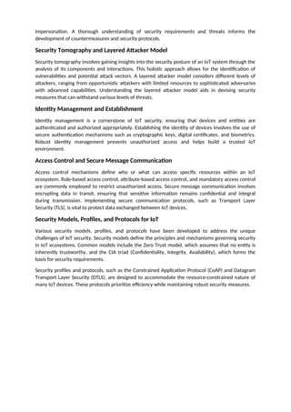 impersonation. A thorough understanding of security requirements and threats informs the
development of countermeasures and security protocols.
Security Tomography and Layered Attacker Model
Security tomography involves gaining insights into the security posture of an IoT system through the
analysis of its components and interactions. This holistic approach allows for the identification of
vulnerabilities and potential attack vectors. A layered attacker model considers different levels of
attackers, ranging from opportunistic attackers with limited resources to sophisticated adversaries
with advanced capabilities. Understanding the layered attacker model aids in devising security
measures that can withstand various levels of threats.
Identity Management and Establishment
Identity management is a cornerstone of IoT security, ensuring that devices and entities are
authenticated and authorized appropriately. Establishing the identity of devices involves the use of
secure authentication mechanisms such as cryptographic keys, digital certificates, and biometrics.
Robust identity management prevents unauthorized access and helps build a trusted IoT
environment.
Access Control and Secure Message Communication
Access control mechanisms define who or what can access specific resources within an IoT
ecosystem. Role-based access control, attribute-based access control, and mandatory access control
are commonly employed to restrict unauthorized access. Secure message communication involves
encrypting data in transit, ensuring that sensitive information remains confidential and integral
during transmission. Implementing secure communication protocols, such as Transport Layer
Security (TLS), is vital to protect data exchanged between IoT devices.
Security Models, Profiles, and Protocols for IoT
Various security models, profiles, and protocols have been developed to address the unique
challenges of IoT security. Security models define the principles and mechanisms governing security
in IoT ecosystems. Common models include the Zero Trust model, which assumes that no entity is
inherently trustworthy, and the CIA triad (Confidentiality, Integrity, Availability), which forms the
basis for security requirements.
Security profiles and protocols, such as the Constrained Application Protocol (CoAP) and Datagram
Transport Layer Security (DTLS), are designed to accommodate the resource-constrained nature of
many IoT devices. These protocols prioritize efficiency while maintaining robust security measures.
 