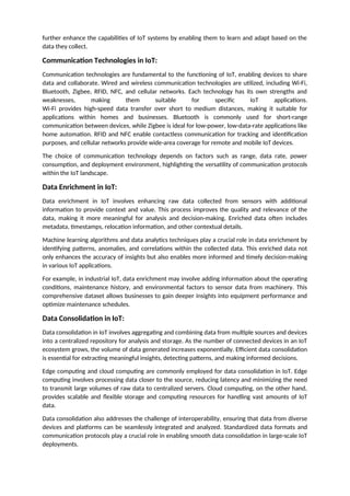 further enhance the capabilities of IoT systems by enabling them to learn and adapt based on the
data they collect.
Communication Technologies in IoT:
Communication technologies are fundamental to the functioning of IoT, enabling devices to share
data and collaborate. Wired and wireless communication technologies are utilized, including Wi-Fi,
Bluetooth, Zigbee, RFID, NFC, and cellular networks. Each technology has its own strengths and
weaknesses, making them suitable for specific IoT applications.
Wi-Fi provides high-speed data transfer over short to medium distances, making it suitable for
applications within homes and businesses. Bluetooth is commonly used for short-range
communication between devices, while Zigbee is ideal for low-power, low-data-rate applications like
home automation. RFID and NFC enable contactless communication for tracking and identification
purposes, and cellular networks provide wide-area coverage for remote and mobile IoT devices.
The choice of communication technology depends on factors such as range, data rate, power
consumption, and deployment environment, highlighting the versatility of communication protocols
within the IoT landscape.
Data Enrichment in IoT:
Data enrichment in IoT involves enhancing raw data collected from sensors with additional
information to provide context and value. This process improves the quality and relevance of the
data, making it more meaningful for analysis and decision-making. Enriched data often includes
metadata, timestamps, relocation information, and other contextual details.
Machine learning algorithms and data analytics techniques play a crucial role in data enrichment by
identifying patterns, anomalies, and correlations within the collected data. This enriched data not
only enhances the accuracy of insights but also enables more informed and timely decision-making
in various IoT applications.
For example, in industrial IoT, data enrichment may involve adding information about the operating
conditions, maintenance history, and environmental factors to sensor data from machinery. This
comprehensive dataset allows businesses to gain deeper insights into equipment performance and
optimize maintenance schedules.
Data Consolidation in IoT:
Data consolidation in IoT involves aggregating and combining data from multiple sources and devices
into a centralized repository for analysis and storage. As the number of connected devices in an IoT
ecosystem grows, the volume of data generated increases exponentially. Efficient data consolidation
is essential for extracting meaningful insights, detecting patterns, and making informed decisions.
Edge computing and cloud computing are commonly employed for data consolidation in IoT. Edge
computing involves processing data closer to the source, reducing latency and minimizing the need
to transmit large volumes of raw data to centralized servers. Cloud computing, on the other hand,
provides scalable and flexible storage and computing resources for handling vast amounts of IoT
data.
Data consolidation also addresses the challenge of interoperability, ensuring that data from diverse
devices and platforms can be seamlessly integrated and analyzed. Standardized data formats and
communication protocols play a crucial role in enabling smooth data consolidation in large-scale IoT
deployments.
 