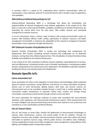 In summary, M2M is a subset of IoT, emphasizing direct machine communication, while IoT
encompasses a more extensive network of connected devices with a broader scope of applications
and capabilities.
SDN (Software-Defined Networking) for IoT:
Software-Defined Networking (SDN) is a technology that allows the centralization and
programmability of network management using software applications. In the context of IoT, SDN
plays a crucial role in enhancing the flexibility, scalability, and efficiency of network infrastructure. By
separating the control plane from the data plane, SDN enables dynamic and centralized
management of network resources.
In an IoT environment, where a diverse range of devices with varying communication needs are
present, SDN facilitates efficient traffic routing, optimization of network resources, and better
management of bandwidth. It enhances the adaptability of the network to changing IoT demands
and provides a more responsive and agile infrastructure.
NFV (Network Function Virtualization) for IoT:
Network Function Virtualization (NFV) is another key technology that complements IoT
deployments. NFV involves virtualizing network functions that traditionally run on dedicated
hardware, turning them into software-based services. This virtualization of network functions brings
flexibility and scalability to the network infrastructure.
In the context of IoT, NFV contributes to efficient resource utilization, rapid deployment of services,
and cost-effectiveness. Virtualizing functions such as firewalls, load balancers, and gateways enables
dynamic scaling based on the requirements of IoT applications. This flexibility is especially valuable in
handling the diverse and evolving needs of IoT deployments.
Domain Specific IoTs
Home Automation IoT:
Home automation IoT refers to the integration of smart devices and technologies within residential
spaces to enhance convenience, energy efficiency, and security. In a home automation ecosystem,
devices such as smart thermostats, lighting systems, door locks, and security cameras are
interconnected and can be controlled remotely through a central hub or mobile application. This
connectivity enables homeowners to automate routine tasks, monitor and manage energy
consumption, and enhance overall security through real-time access and alerts.
The home automation IoT landscape continues to evolve with innovations like voice-activated
assistants, smart appliances, and interconnected entertainment systems. These advancements aim
to create intelligent and interconnected living environments that respond to user preferences and
contribute to a more comfortable and efficient lifestyle.
City IoT (Smart Cities):
City IoT, also known as Smart Cities, involves the deployment of interconnected technologies to
improve urban infrastructure, services, and overall quality of life for residents. Through the
integration of sensors, data analytics, and communication networks, smart cities collect and analyze
information to optimize resource usage, enhance public services, and address urban challenges.
Common applications include smart traffic management, waste management, energy-efficient street
lighting, and intelligent public transportation systems.
 