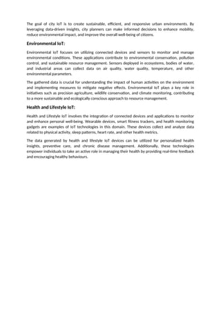 The goal of city IoT is to create sustainable, efficient, and responsive urban environments. By
leveraging data-driven insights, city planners can make informed decisions to enhance mobility,
reduce environmental impact, and improve the overall well-being of citizens.
Environmental IoT:
Environmental IoT focuses on utilizing connected devices and sensors to monitor and manage
environmental conditions. These applications contribute to environmental conservation, pollution
control, and sustainable resource management. Sensors deployed in ecosystems, bodies of water,
and industrial areas can collect data on air quality, water quality, temperature, and other
environmental parameters.
The gathered data is crucial for understanding the impact of human activities on the environment
and implementing measures to mitigate negative effects. Environmental IoT plays a key role in
initiatives such as precision agriculture, wildlife conservation, and climate monitoring, contributing
to a more sustainable and ecologically conscious approach to resource management.
Health and Lifestyle IoT:
Health and Lifestyle IoT involves the integration of connected devices and applications to monitor
and enhance personal well-being. Wearable devices, smart fitness trackers, and health monitoring
gadgets are examples of IoT technologies in this domain. These devices collect and analyze data
related to physical activity, sleep patterns, heart rate, and other health metrics.
The data generated by health and lifestyle IoT devices can be utilized for personalized health
insights, preventive care, and chronic disease management. Additionally, these technologies
empower individuals to take an active role in managing their health by providing real-time feedback
and encouraging healthy behaviours.
 