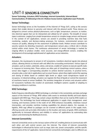 UNIT-II SENSORS & CONNECTIVITY
Sensor Technology, Actuators, RFID Technology, Internet Connectivity, Internet-Based
Communications, IP Addressing in the IoT, Medium Access Control, Application Layer Protocols.
Sensor Technology:
Sensor technology serves as the foundation of the Internet of Things (IoT), acting as the sensory
organs that enable devices to perceive and interact with the physical world. These devices are
designed to convert various physical phenomena, such as light, temperature, pressure, or motion,
into electrical signals that can be interpreted and utilized by IoT systems. The breadth of sensor
types is extensive, ranging from simple temperature sensors to complex image sensors and beyond.
In the context of IoT applications, sensors are pivotal in providing real-time data that fuels
monitoring, analysis, and decision-making processes. For instance, environmental sensors can
measure air quality, allowing for the assessment of pollution levels. Motion sensors contribute to
security systems by detecting movement, and temperature sensors play a critical role in climate
control within smart homes. The continuous advancement of sensor technology is marked by
ongoing efforts to produce smaller, more accurate, and energy-efficient sensors, enabling the
development of increasingly sophisticated IoT applications across industries.
Actuators:
Actuators, the counterparts to sensors in IoT ecosystems, transform electrical signals into physical
actions, allowing devices to interact with and affect the surrounding environment. Various types of
actuators, such as motors, solenoids, valves, and servos, enable IoT systems to execute specific tasks
in response to incoming data. These actions are often part of closed-loop control systems, where
sensor data triggers a corresponding actuation to achieve desired outcomes. In practical terms,
actuators play a vital role in applications such as smart homes, where they might control the opening
and closing of blinds based on ambient light levels or adjust room temperatures based on
occupancy. In industrial settings, actuators can regulate the flow of liquids or control the movement
of machinery based on sensor feedback. The seamless integration of sensors and actuators within
IoT ecosystems facilitates the creation of automated, intelligent systems capable of adapting to
changing conditions in real-time.
RFID Technology:
Radio-Frequency Identification (RFID) technology is a linchpin in the connectivity and data exchange
aspects of the Internet of Things. RFID utilizes radio waves to wirelessly identify and track objects
equipped with RFID tags. These tags contain unique identifiers that can be read by RFID readers or
antennas. The technology has found widespread application in supply chain management, asset
tracking, and inventory control. In the realm of IoT, RFID enhances traceability, minimizes manual
intervention, and provides real-time tracking capabilities for physical objects. For example, in
logistics, RFID tags affixed to packages can be scanned at different points in the supply chain,
offering accurate and up-to-date information on the location and status of goods. RFID contributes
significantly to increased efficiency and visibility in various IoT applications by automating data
capture and minimizing the likelihood of errors.
Internet Connectivity:
Internet connectivity serves as the nervous system of the IoT, enabling devices to communicate with
each other and with central servers over the internet. The choice of internet connectivity
technologies is influenced by factors such as range, data rate, power consumption, and the specific
requirements of the IoT application. Several internet connectivity technologies cater to different use
 