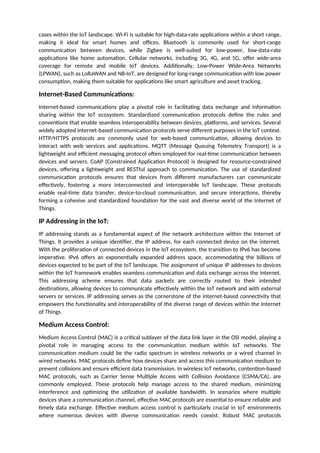 cases within the IoT landscape. Wi-Fi is suitable for high-data-rate applications within a short range,
making it ideal for smart homes and offices. Bluetooth is commonly used for short-range
communication between devices, while Zigbee is well-suited for low-power, low-data-rate
applications like home automation. Cellular networks, including 3G, 4G, and 5G, offer wide-area
coverage for remote and mobile IoT devices. Additionally, Low-Power Wide-Area Networks
(LPWAN), such as LoRaWAN and NB-IoT, are designed for long-range communication with low power
consumption, making them suitable for applications like smart agriculture and asset tracking.
Internet-Based Communications:
Internet-based communications play a pivotal role in facilitating data exchange and information
sharing within the IoT ecosystem. Standardized communication protocols define the rules and
conventions that enable seamless interoperability between devices, platforms, and services. Several
widely adopted internet-based communication protocols serve different purposes in the IoT context.
HTTP/HTTPS protocols are commonly used for web-based communication, allowing devices to
interact with web services and applications. MQTT (Message Queuing Telemetry Transport) is a
lightweight and efficient messaging protocol often employed for real-time communication between
devices and servers. CoAP (Constrained Application Protocol) is designed for resource-constrained
devices, offering a lightweight and RESTful approach to communication. The use of standardized
communication protocols ensures that devices from different manufacturers can communicate
effectively, fostering a more interconnected and interoperable IoT landscape. These protocols
enable real-time data transfer, device-to-cloud communication, and secure interactions, thereby
forming a cohesive and standardized foundation for the vast and diverse world of the Internet of
Things.
IP Addressing in the IoT:
IP addressing stands as a fundamental aspect of the network architecture within the Internet of
Things. It provides a unique identifier, the IP address, for each connected device on the internet.
With the proliferation of connected devices in the IoT ecosystem, the transition to IPv6 has become
imperative. IPv6 offers an exponentially expanded address space, accommodating the billions of
devices expected to be part of the IoT landscape. The assignment of unique IP addresses to devices
within the IoT framework enables seamless communication and data exchange across the internet.
This addressing scheme ensures that data packets are correctly routed to their intended
destinations, allowing devices to communicate effectively within the IoT network and with external
servers or services. IP addressing serves as the cornerstone of the internet-based connectivity that
empowers the functionality and interoperability of the diverse range of devices within the Internet
of Things.
Medium Access Control:
Medium Access Control (MAC) is a critical sublayer of the data link layer in the OSI model, playing a
pivotal role in managing access to the communication medium within IoT networks. The
communication medium could be the radio spectrum in wireless networks or a wired channel in
wired networks. MAC protocols define how devices share and access this communication medium to
prevent collisions and ensure efficient data transmission. In wireless IoT networks, contention-based
MAC protocols, such as Carrier Sense Multiple Access with Collision Avoidance (CSMA/CA), are
commonly employed. These protocols help manage access to the shared medium, minimizing
interference and optimizing the utilization of available bandwidth. In scenarios where multiple
devices share a communication channel, effective MAC protocols are essential to ensure reliable and
timely data exchange. Effective medium access control is particularly crucial in IoT environments
where numerous devices with diverse communication needs coexist. Robust MAC protocols
 