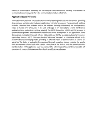 contribute to the overall efficiency and reliability of data transmission, ensuring that devices can
communicate seamlessly and share the communication medium effectively.
Application Layer Protocols:
Application layer protocols serve as the framework for defining the rules and conventions governing
data exchange and interaction between applications in the IoT ecosystem. These protocols facilitate
seamless communication between devices and services, ensuring compatibility and interoperability
across a diverse array of devices. In the vast landscape of IoT applications, several standardized
application layer protocols are widely adopted. The OMA Lightweight M2M (LwM2M) protocol is
specifically designed for efficient communication and device management in IoT applications. CoAP
(Constrained Application Protocol) offers a lightweight and RESTful approach suitable for resource-
constrained devices. MQTT (Message Queuing Telemetry Transport) is extensively utilized for its
publish/subscribe messaging model, providing an efficient means of communication in various IoT
scenarios. The choice of application layer protocol depends on various factors, including the specific
data requirements of the application, power constraints of the devices, and the overall use case.
Standardization in the application layer is paramount for achieving a cohesive and interoperable IoT
ecosystem. It ensures that devices and services from different vendors can
 