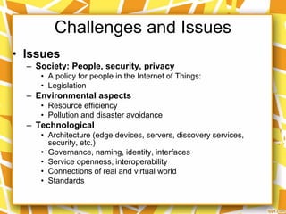 Challenges and Issues
• Issues
– Society: People, security, privacy
• A policy for people in the Internet of Things:
• Legislation
– Environmental aspects
• Resource efficiency
• Pollution and disaster avoidance
– Technological
• Architecture (edge devices, servers, discovery services,
security, etc.)
• Governance, naming, identity, interfaces
• Service openness, interoperability
• Connections of real and virtual world
• Standards
 