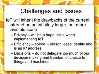 IoT will inherit the drawbacks of the current
internet on an infinitely larger, but more
invisible scale
– Privacy – will be a huge issue when
implementing IoT
– Efficiency – speed - person loses identity and
is an IP address
– Decisions – do not delegate too much of our
decision making and freedom of choice to
things and machines
Challenges and Issues
 
