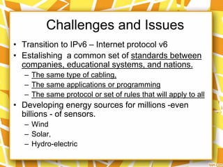 • Transition to IPv6 – Internet protocol v6
• Estalishing a common set of standards between
companies, educational systems, and nations.
– The same type of cabling,
– The same applications or programming
– The same protocol or set of rules that will apply to all
• Developing energy sources for millions -even
billions - of sensors.
– Wind
– Solar,
– Hydro-electric
Challenges and Issues
 