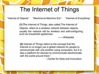 The Internet of Things
“Internet of Objects” “Machine-to-Machine Era”
(2) Internet of Things refers to the concept that the
Internet is no longer just a global network for people to
communicate with one another using computers, but it is
also a platform for devices to communicate electronically
with the world around them.”
--Center for Data and Innovation
(1) The Internet of Things, also called The Internet of
Objects, refers to a wireless network between objects,
usually the network will be wireless and self-configuring,
such as household appliances.
------Wikipedia
“Internet of Everything”
 