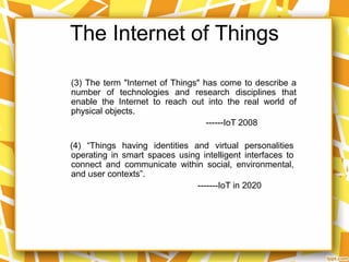 The Internet of Things
(4) “Things having identities and virtual personalities
operating in smart spaces using intelligent interfaces to
connect and communicate within social, environmental,
and user contexts”.
-------IoT in 2020
(3) The term "Internet of Things" has come to describe a
number of technologies and research disciplines that
enable the Internet to reach out into the real world of
physical objects.
------IoT 2008
 