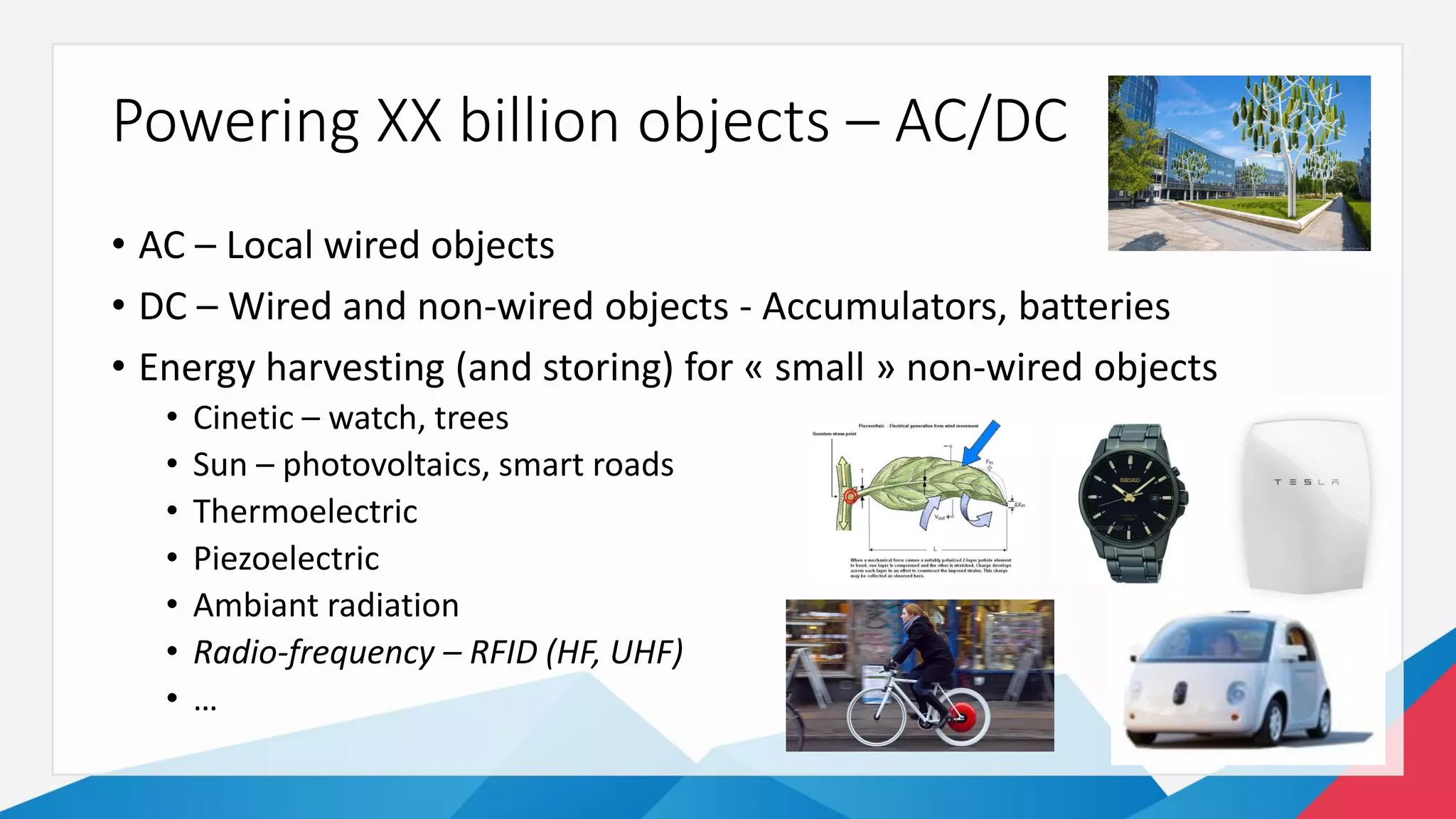 Powering XX billion objects – AC/DC
• AC – Local wired objects
• DC – Wired and non-wired objects - Accumulators, batteries
• Energy harvesting (and storing) for « small » non-wired objects
• Cinetic – watch, trees
• Sun – photovoltaics, smart roads
• Thermoelectric
• Piezoelectric
• Ambiant radiation
• Radio-frequency – RFID (HF, UHF)
• …
 