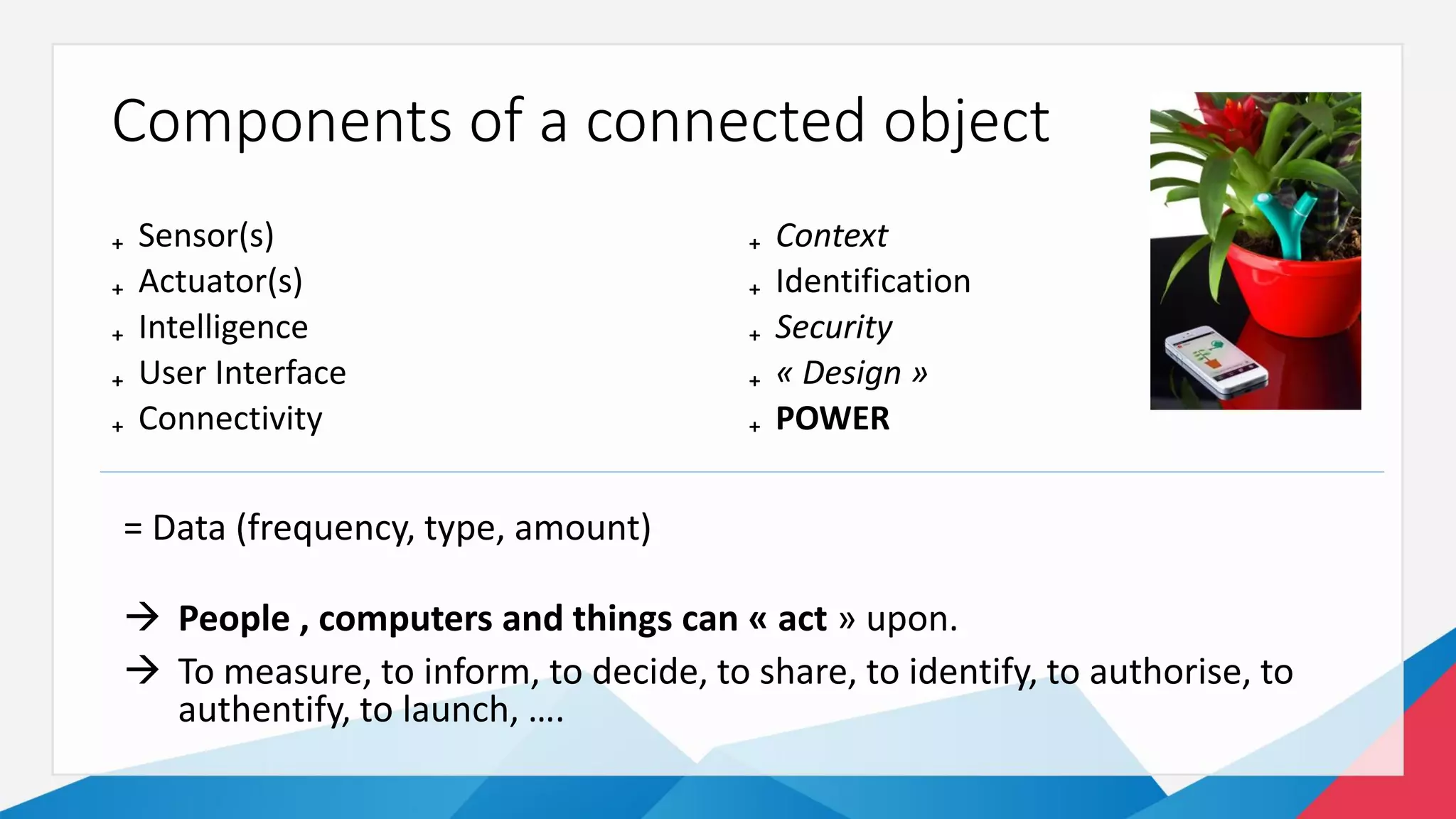 Components of a connected object
₊ Sensor(s)
₊ Actuator(s)
₊ Intelligence
₊ User Interface
₊ Connectivity
₊ Context
₊ Identification
₊ Security
₊ « Design »
₊ POWER
= Data (frequency, type, amount)
 People , computers and things can « act » upon.
 To measure, to inform, to decide, to share, to identify, to authorise, to
authentify, to launch, ….
 