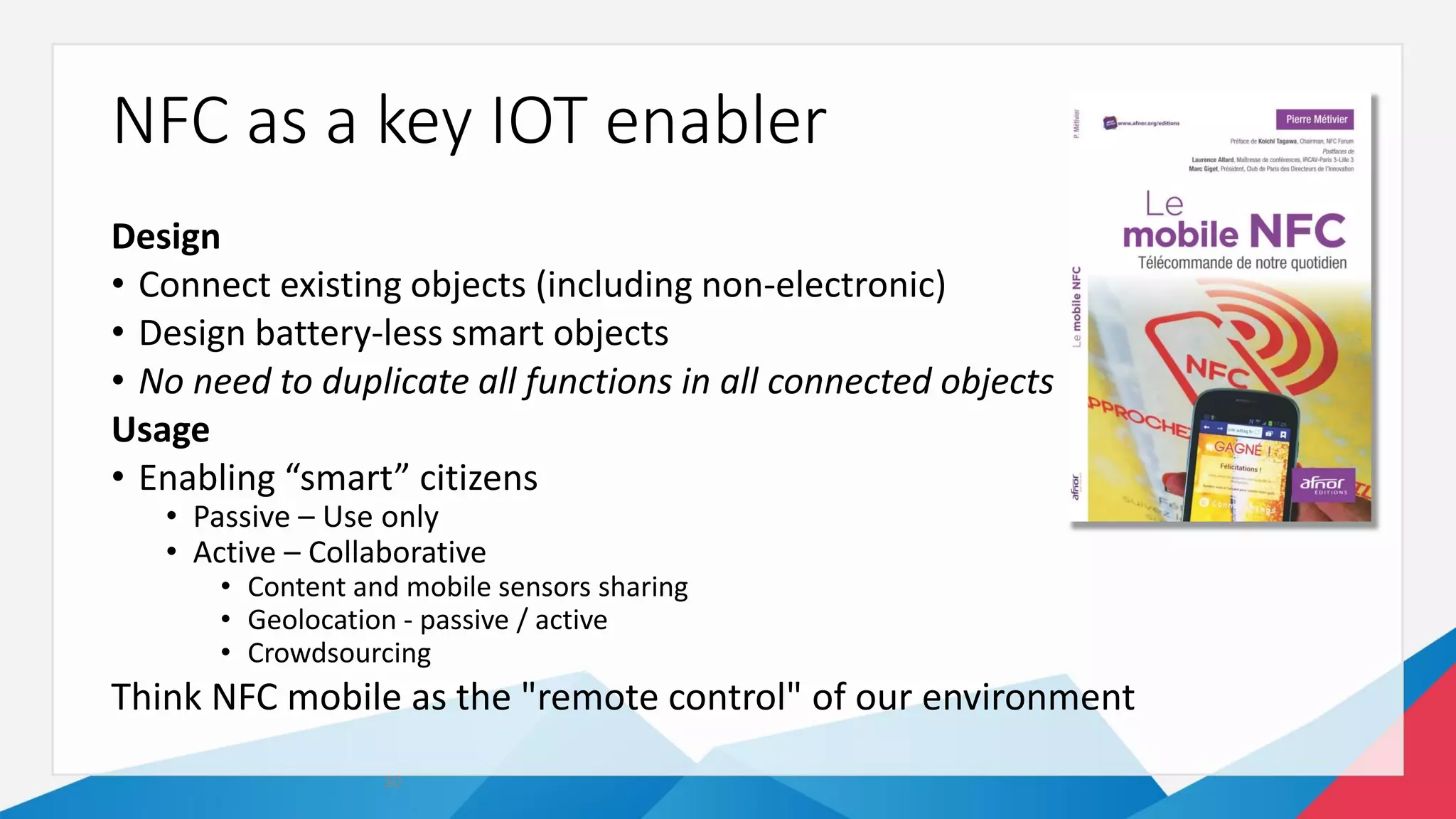 NFC as a key IOT enabler
Design
• Connect existing objects (including non-electronic)
• Design battery-less smart objects
• No need to duplicate all functions in all connected objects
Usage
• Enabling “smart” citizens
• Passive – Use only
• Active – Collaborative
• Content and mobile sensors sharing
• Geolocation - passive / active
• Crowdsourcing
Think NFC mobile as the "remote control" of our environment
30
 