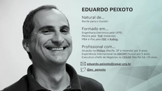 Natural de...
Recife para o mundo!
Formado em...
Engenharia Eletrônica pela UFPE;
Mestre pela  TUE (Holanda);
MBA e Pós pela FDC e Kellog.
Profissional com...
Atuação na Philips (Recife, SP e Holanda) por 9 anos;
Experiência internacional na ASCOM (Suíça) por 5 anos;
Executivo-chefe de Negócios no CESAR (Recife) há +10 anos.
EDUARDO PEIXOTO
eduardo.peixoto@cesar.org.br
@ec_peixoto
 