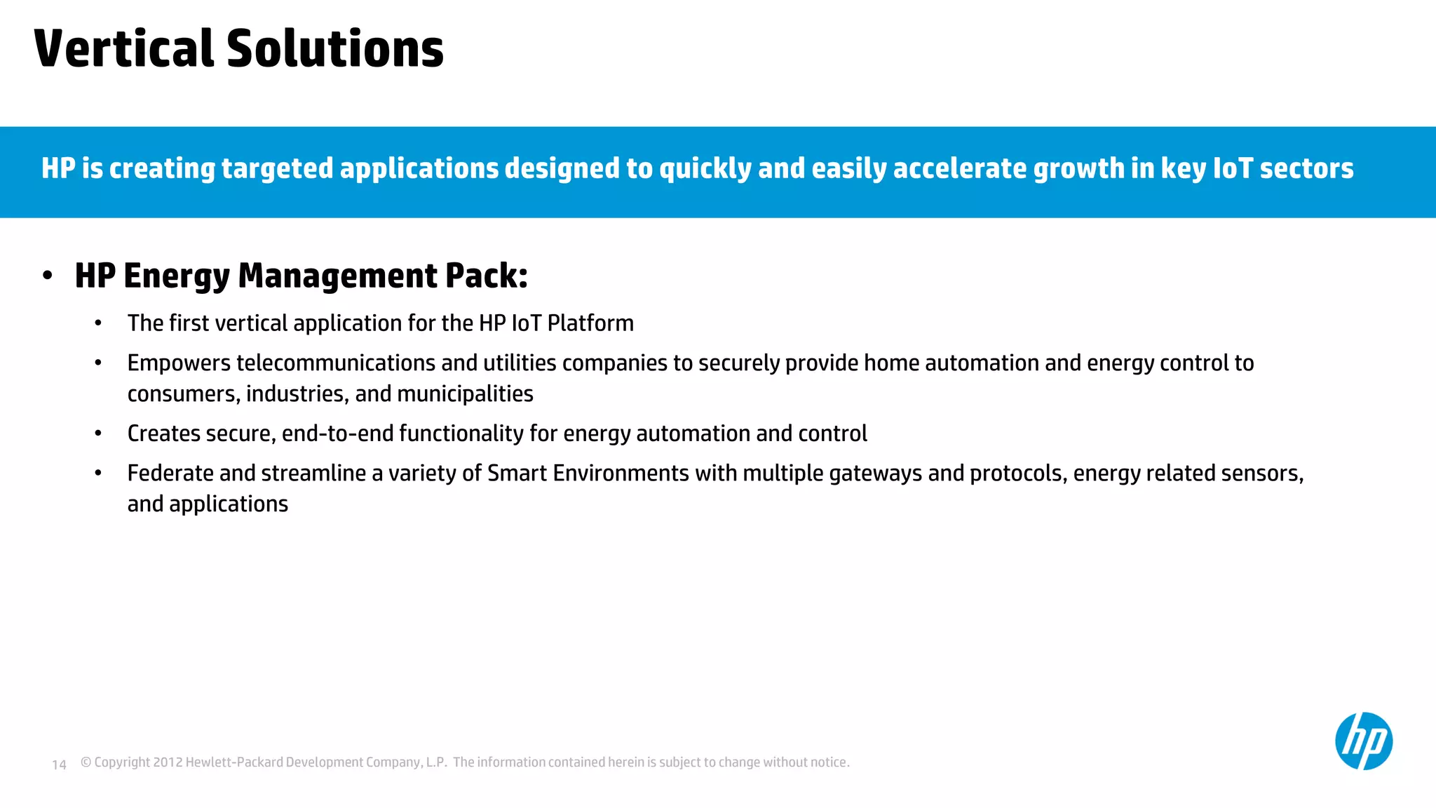 © Copyright 2012 Hewlett-Packard Development Company, L.P. The information contained herein is subject to change without notice.14
Vertical Solutions
• HP Energy Management Pack:
• The first vertical application for the HP IoT Platform
• Empowers telecommunications and utilities companies to securely provide home automation and energy control to
consumers, industries, and municipalities
• Creates secure, end-to-end functionality for energy automation and control
• Federate and streamline a variety of Smart Environments with multiple gateways and protocols, energy related sensors,
and applications
HP is creating targeted applications designed to quickly and easily accelerate growth in key IoT sectors
 
