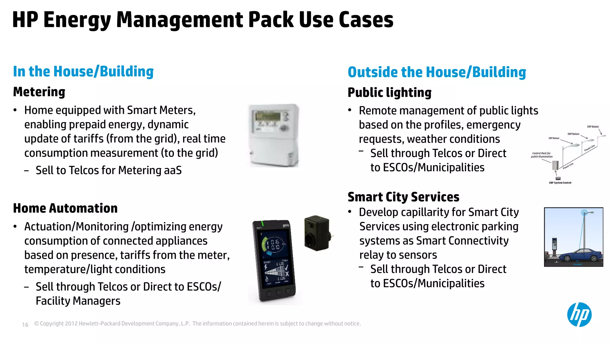 © Copyright 2012 Hewlett-Packard Development Company, L.P. The information contained herein is subject to change without notice.16
HP Energy Management Pack Use Cases
In the House/Building
Metering
• Home equipped with Smart Meters,
enabling prepaid energy, dynamic
update of tariffs (from the grid), real time
consumption measurement (to the grid)
− Sell to Telcos for Metering aaS
Home Automation
• Actuation/Monitoring /optimizing energy
consumption of connected appliances
based on presence, tariffs from the meter,
temperature/light conditions
− Sell through Telcos or Direct to ESCOs/
Facility Managers
Outside the House/Building
Public lighting
• Remote management of public lights
based on the profiles, emergency
requests, weather conditions
− Sell through Telcos or Direct
to ESCOs/Municipalities
Smart City Services
• Develop capillarity for Smart City
Services using electronic parking
systems as Smart Connectivity
relay to sensors
− Sell through Telcos or Direct
to ESCOs/Municipalities
 