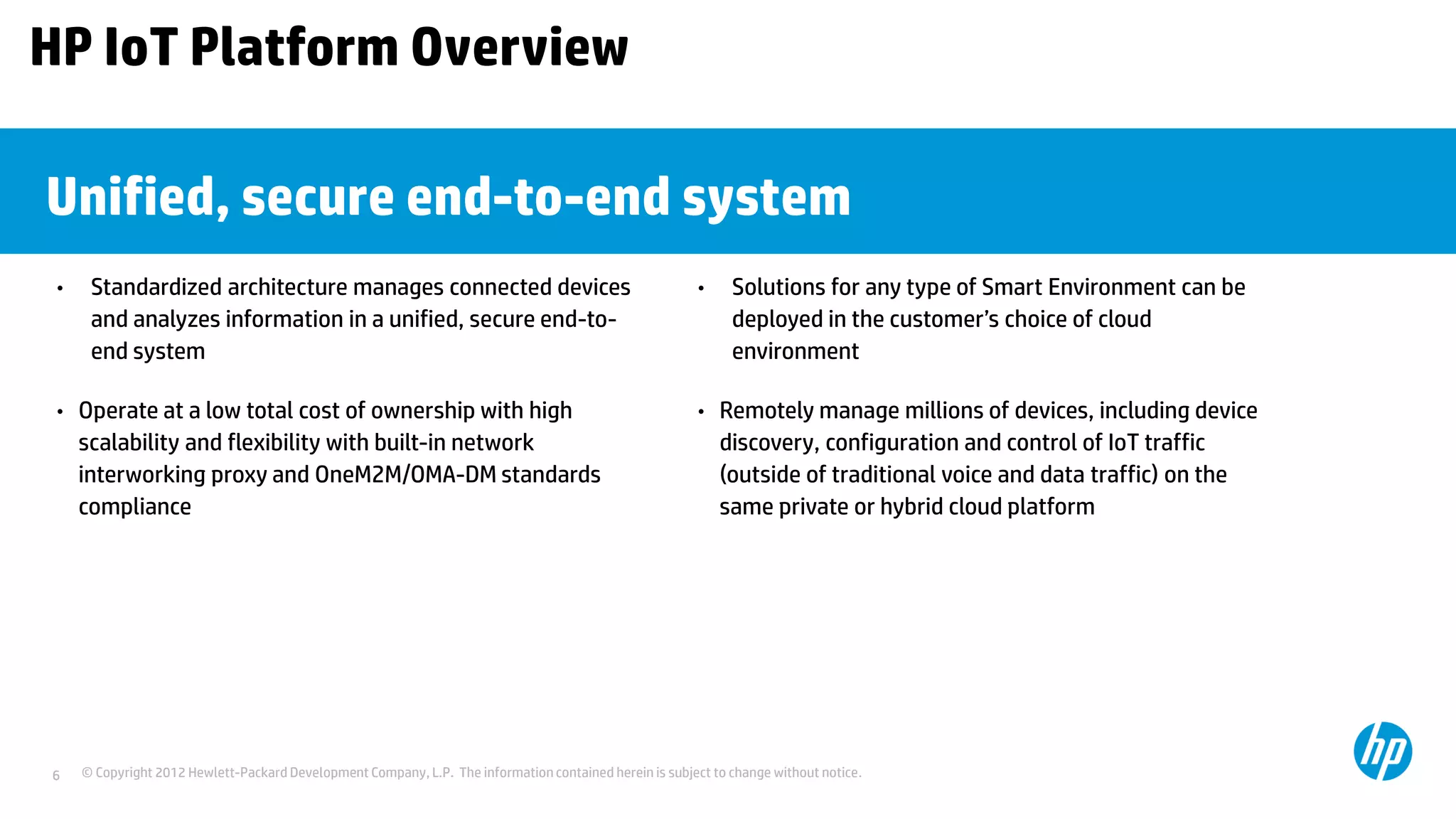 © Copyright 2012 Hewlett-Packard Development Company, L.P. The information contained herein is subject to change without notice.6
Unified, secure end-to-end system
• Standardized architecture manages connected devices
and analyzes information in a unified, secure end-to-
end system
• Operate at a low total cost of ownership with high
scalability and flexibility with built-in network
interworking proxy and OneM2M/OMA-DM standards
compliance
• Solutions for any type of Smart Environment can be
deployed in the customer’s choice of cloud
environment
• Remotely manage millions of devices, including device
discovery, configuration and control of IoT traffic
(outside of traditional voice and data traffic) on the
same private or hybrid cloud platform
HP IoT Platform Overview
 