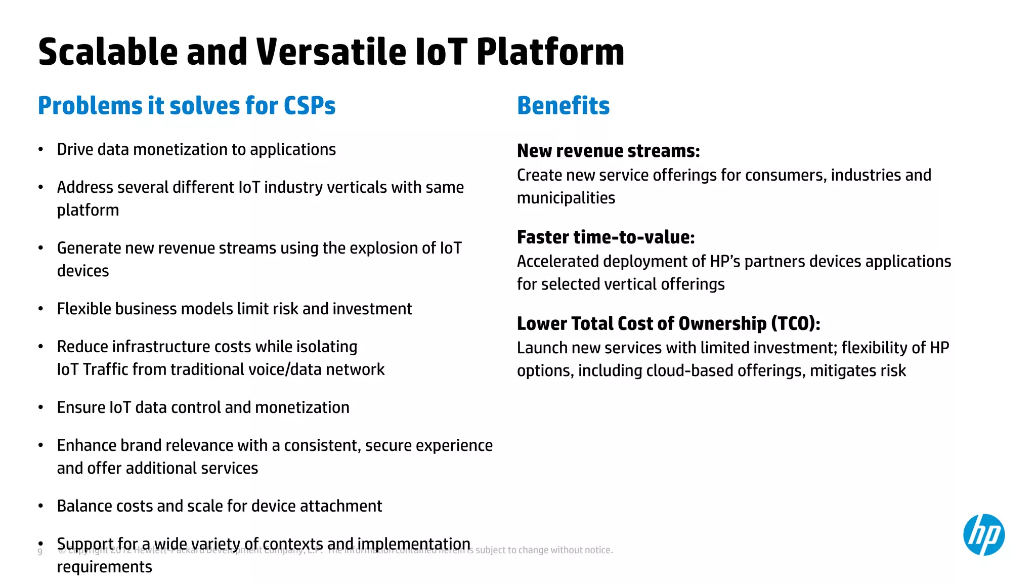 © Copyright 2012 Hewlett-Packard Development Company, L.P. The information contained herein is subject to change without notice.9
Scalable and Versatile IoT Platform
Problems it solves for CSPs
• Drive data monetization to applications
• Address several different IoT industry verticals with same
platform
• Generate new revenue streams using the explosion of IoT
devices
• Flexible business models limit risk and investment
• Reduce infrastructure costs while isolating
IoT Traffic from traditional voice/data network
• Ensure IoT data control and monetization
• Enhance brand relevance with a consistent, secure experience
and offer additional services
• Balance costs and scale for device attachment
• Support for a wide variety of contexts and implementation
requirements
Benefits
New revenue streams:
Create new service offerings for consumers, industries and
municipalities
Faster time-to-value:
Accelerated deployment of HP’s partners devices applications
for selected vertical offerings
Lower Total Cost of Ownership (TCO):
Launch new services with limited investment; flexibility of HP
options, including cloud-based offerings, mitigates risk
 