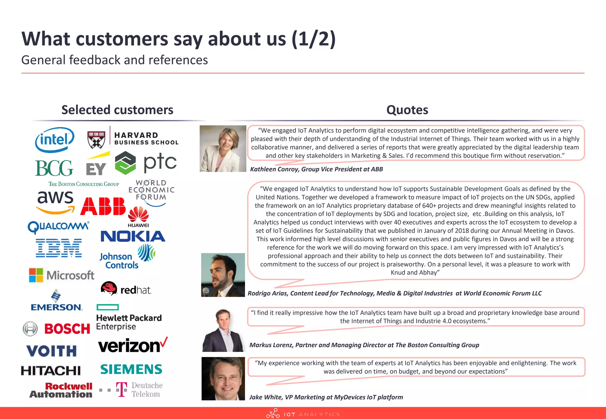 What customers say about us (1/2)
General feedback and references
Selected customers Quotes
“I find it really impressive how the IoT Analytics team have built up a broad and proprietary knowledge base around
the Internet of Things and Industrie 4.0 ecosystems.”
Markus Lorenz, Partner and Managing Director at The Boston Consulting Group
“We engaged IoT Analytics to understand how IoT supports Sustainable Development Goals as defined by the
United Nations. Together we developed a framework to measure impact of IoT projects on the UN SDGs, applied
the framework on an IoT Analytics proprietary database of 640+ projects and drew meaningful insights related to
the concentration of IoT deployments by SDG and location, project size, etc .Building on this analysis, IoT
Analytics helped us conduct interviews with over 40 executives and experts across the IoT ecosystem to develop a
set of IoT Guidelines for Sustainability that we published in January of 2018 during our Annual Meeting in Davos.
This work informed high level discussions with senior executives and public figures in Davos and will be a strong
reference for the work we will do moving forward on this space. I am very impressed with IoT Analytics’s
professional approach and their ability to help us connect the dots between IoT and sustainability. Their
commitment to the success of our project is praiseworthy. On a personal level, it was a pleasure to work with
Knud and Abhay”
Rodrigo Arias, Content Lead for Technology, Media & Digital Industries at World Economic Forum LLC
“We engaged IoT Analytics to perform digital ecosystem and competitive intelligence gathering, and were very
pleased with their depth of understanding of the Industrial Internet of Things. Their team worked with us in a highly
collaborative manner, and delivered a series of reports that were greatly appreciated by the digital leadership team
and other key stakeholders in Marketing & Sales. I’d recommend this boutique firm without reservation.”
Kathleen Conroy, Group Vice President at ABB
“My experience working with the team of experts at IoT Analytics has been enjoyable and enlightening. The work
was delivered on time, on budget, and beyond our expectations”
Jake White, VP Marketing at MyDevices IoT platform
 