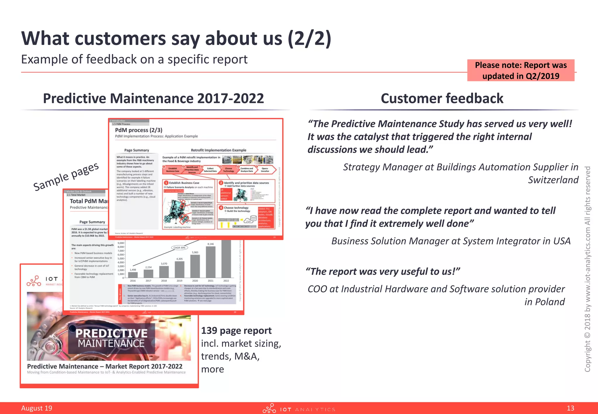 What customers say about us (2/2)
Example of feedback on a specific report
Customer feedback
“The Predictive Maintenance Study has served us very well!
It was the catalyst that triggered the right internal
discussions we should lead.”
Strategy Manager at Buildings Automation Supplier in
Switzerland
“I have now read the complete report and wanted to tell
you that I find it extremely well done”
Business Solution Manager at System Integrator in USA
“The report was very useful to us!”
COO at Industrial Hardware and Software solution provider
in Poland
Predictive Maintenance 2017-2022
139 page report
incl. market sizing,
trends, M&A,
more
Copyright©2018bywww.iot-analytics.comAllrightsreserved
August 19 13
Please note: Report was
updated in Q2/2019
 