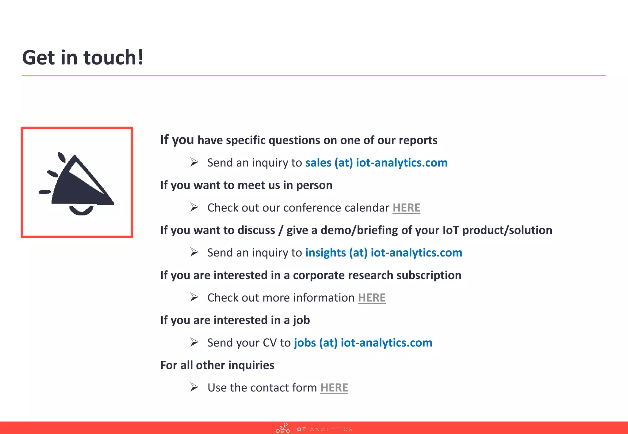 Get in touch!
If you have specific questions on one of our reports
➢ Send an inquiry to sales (at) iot-analytics.com
If you want to meet us in person
➢ Check out our conference calendar HERE
If you want to discuss / give a demo/briefing of your IoT product/solution
➢ Send an inquiry to insights (at) iot-analytics.com
If you are interested in a corporate research subscription
➢ Check out more information HERE
If you are interested in a job
➢ Send your CV to jobs (at) iot-analytics.com
For all other inquiries
➢ Use the contact form HERE
 