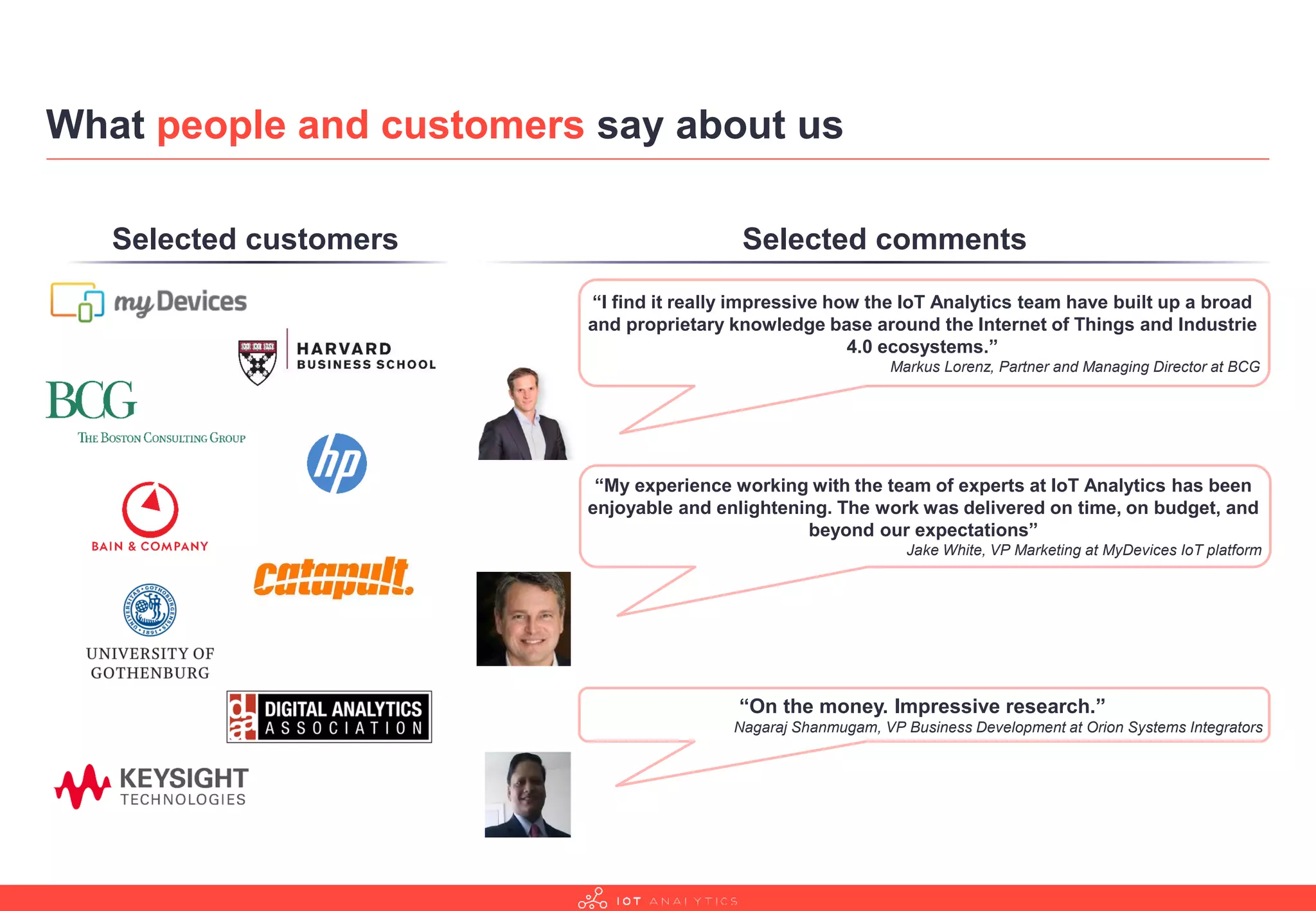 What people and customers say about us
“I find it really impressive how the IoT Analytics team have built up a broad
and proprietary knowledge base around the Internet of Things and Industrie
4.0 ecosystems.”
Markus Lorenz, Partner and Managing Director at BCG
“My experience working with the team of experts at IoT Analytics has been
enjoyable and enlightening. The work was delivered on time, on budget, and
beyond our expectations”
Jake White, VP Marketing at MyDevices IoT platform
“On the money. Impressive research.”
Nagaraj Shanmugam, VP Business Development at Orion Systems Integrators
Selected customers Selected comments
 
