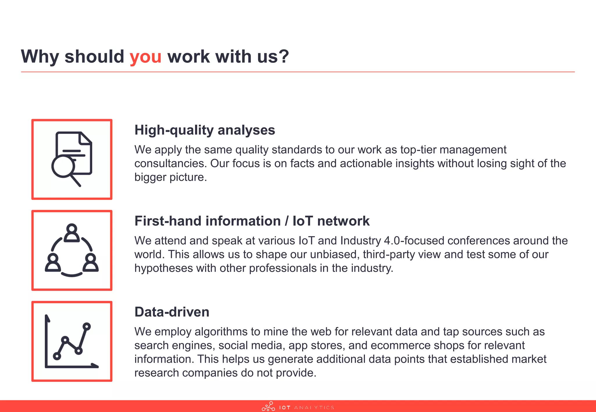 Why should you work with us?
High-quality analyses
We apply the same quality standards to our work as top-tier management
consultancies. Our focus is on facts and actionable insights without losing sight of the
bigger picture.
First-hand information / IoT network
We attend and speak at various IoT and Industry 4.0-focused conferences around the
world. This allows us to shape our unbiased, third-party view and test some of our
hypotheses with other professionals in the industry.
Data-driven
We employ algorithms to mine the web for relevant data and tap sources such as
search engines, social media, app stores, and ecommerce shops for relevant
information. This helps us generate additional data points that established market
research companies do not provide.
 