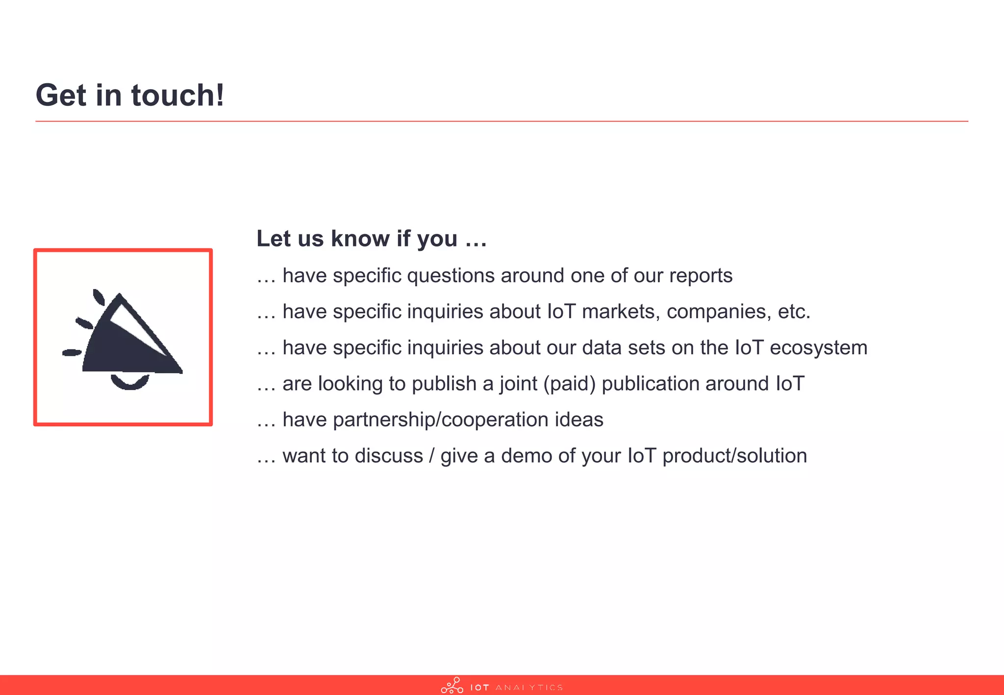 Get in touch!
Let us know if you …
… have specific questions around one of our reports
… have specific inquiries about IoT markets, companies, etc.
… have specific inquiries about our data sets on the IoT ecosystem
… are looking to publish a joint (paid) publication around IoT
… have partnership/cooperation ideas
… want to discuss / give a demo of your IoT product/solution
 