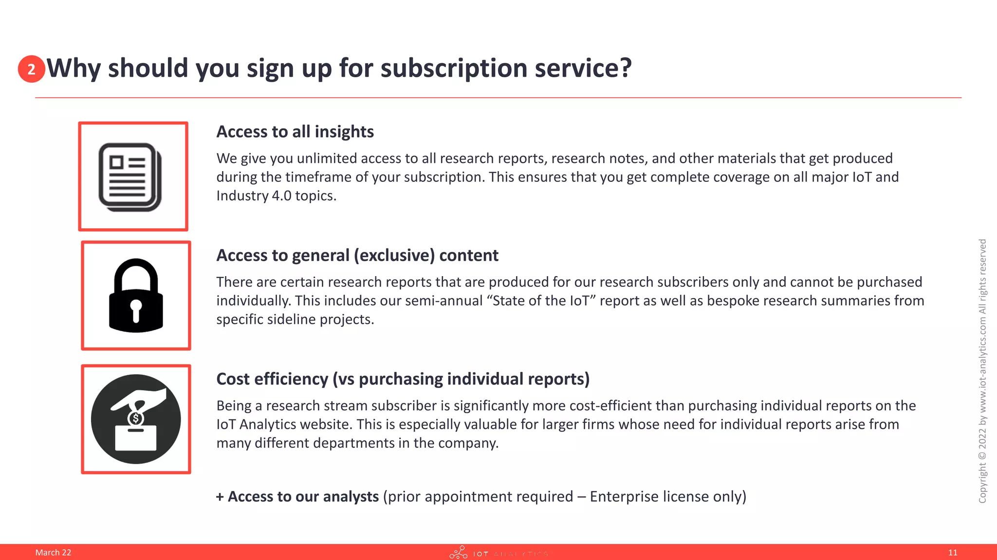 Why should you sign up for subscription service?
Access to all insights
We give you unlimited access to all research reports, research notes, and other materials that get produced
during the timeframe of your subscription. This ensures that you get complete coverage on all major IoT and
Industry 4.0 topics.
Access to general (exclusive) content
There are certain research reports that are produced for our research subscribers only and cannot be purchased
individually. This includes our semi-annual “State of the IoT” report as well as bespoke research summaries from
specific sideline projects.
Cost efficiency (vs purchasing individual reports)
Being a research stream subscriber is significantly more cost-efficient than purchasing individual reports on the
IoT Analytics website. This is especially valuable for larger firms whose need for individual reports arise from
many different departments in the company.
+ Access to our analysts (prior appointment required – Enterprise license only)
March 22
Copyright
©
2022
by
www.iot-analytics.com
All
rights
reserved
11
2
 