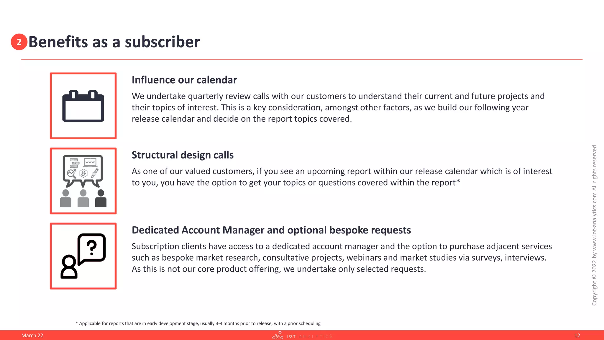 Benefits as a subscriber
Influence our calendar
We undertake quarterly review calls with our customers to understand their current and future projects and
their topics of interest. This is a key consideration, amongst other factors, as we build our following year
release calendar and decide on the report topics covered.
Structural design calls
As one of our valued customers, if you see an upcoming report within our release calendar which is of interest
to you, you have the option to get your topics or questions covered within the report*
Dedicated Account Manager and optional bespoke requests
Subscription clients have access to a dedicated account manager and the option to purchase adjacent services
such as bespoke market research, consultative projects, webinars and market studies via surveys, interviews.
As this is not our core product offering, we undertake only selected requests.
March 22
Copyright
©
2022
by
www.iot-analytics.com
All
rights
reserved
12
* Applicable for reports that are in early development stage, usually 3-4 months prior to release, with a prior scheduling
2
 