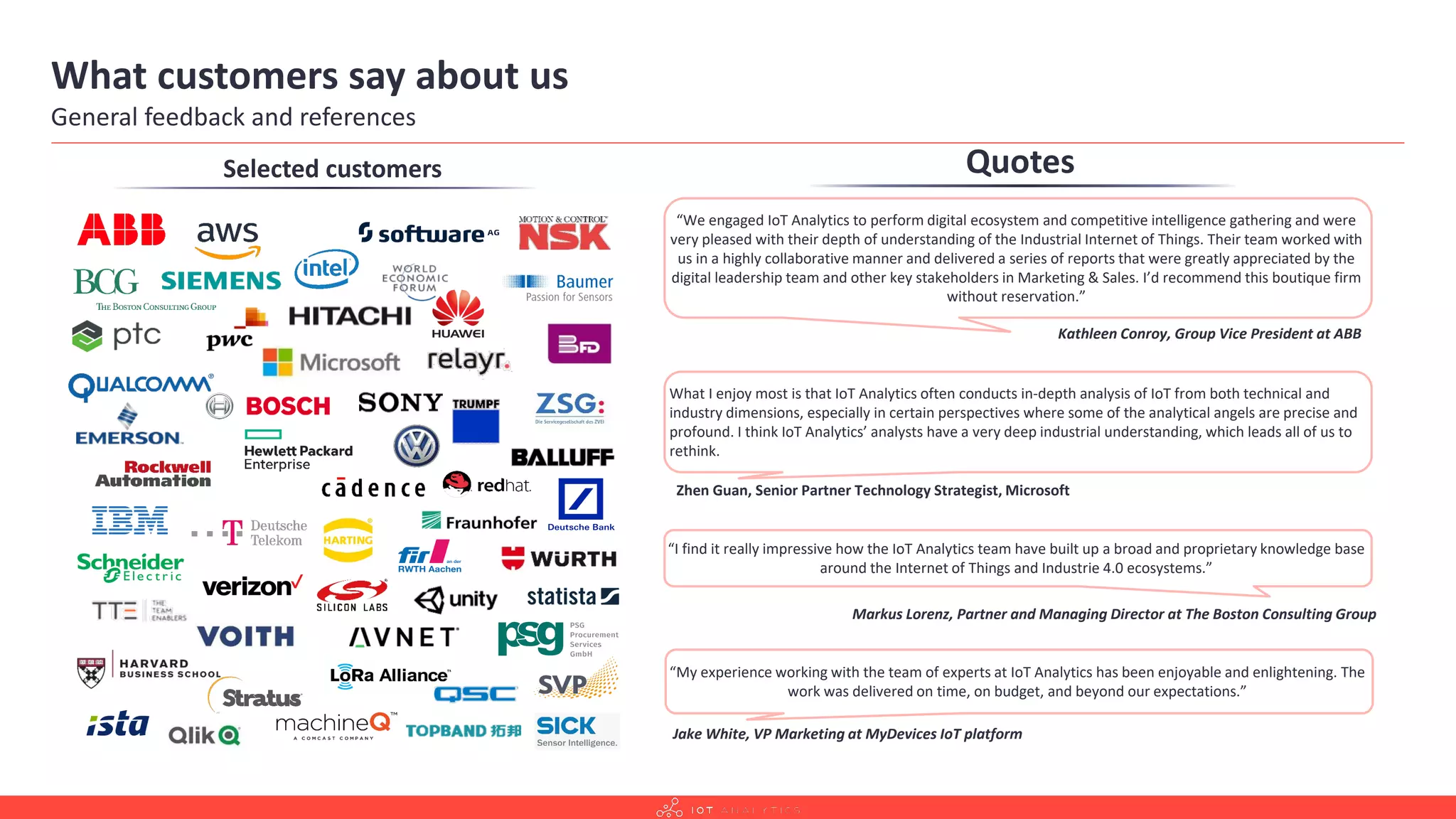 What customers say about us
General feedback and references
Selected customers Quotes
“I find it really impressive how the IoT Analytics team have built up a broad and proprietary knowledge base
around the Internet of Things and Industrie 4.0 ecosystems.”
Markus Lorenz, Partner and Managing Director at The Boston Consulting Group
What I enjoy most is that IoT Analytics often conducts in-depth analysis of IoT from both technical and
industry dimensions, especially in certain perspectives where some of the analytical angels are precise and
profound. I think IoT Analytics’ analysts have a very deep industrial understanding, which leads all of us to
rethink.
Zhen Guan, Senior Partner Technology Strategist, Microsoft
“We engaged IoT Analytics to perform digital ecosystem and competitive intelligence gathering and were
very pleased with their depth of understanding of the Industrial Internet of Things. Their team worked with
us in a highly collaborative manner and delivered a series of reports that were greatly appreciated by the
digital leadership team and other key stakeholders in Marketing & Sales. I’d recommend this boutique firm
without reservation.”
Kathleen Conroy, Group Vice President at ABB
“My experience working with the team of experts at IoT Analytics has been enjoyable and enlightening. The
work was delivered on time, on budget, and beyond our expectations.”
Jake White, VP Marketing at MyDevices IoT platform
 