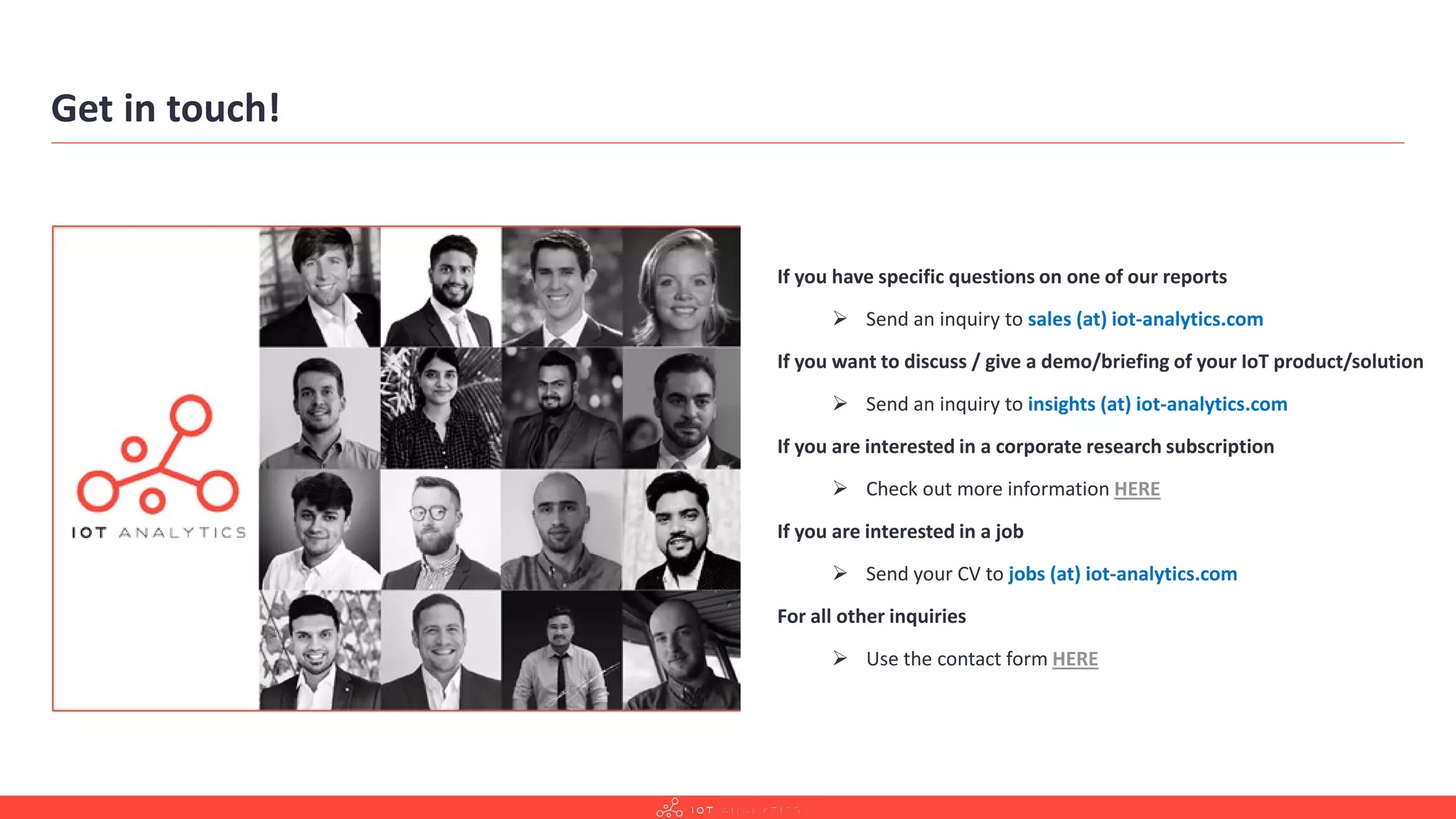Get in touch!
If you have specific questions on one of our reports
 Send an inquiry to sales (at) iot-analytics.com
If you want to discuss / give a demo/briefing of your IoT product/solution
 Send an inquiry to insights (at) iot-analytics.com
If you are interested in a corporate research subscription
 Check out more information HERE
If you are interested in a job
 Send your CV to jobs (at) iot-analytics.com
For all other inquiries
 Use the contact form HERE
 