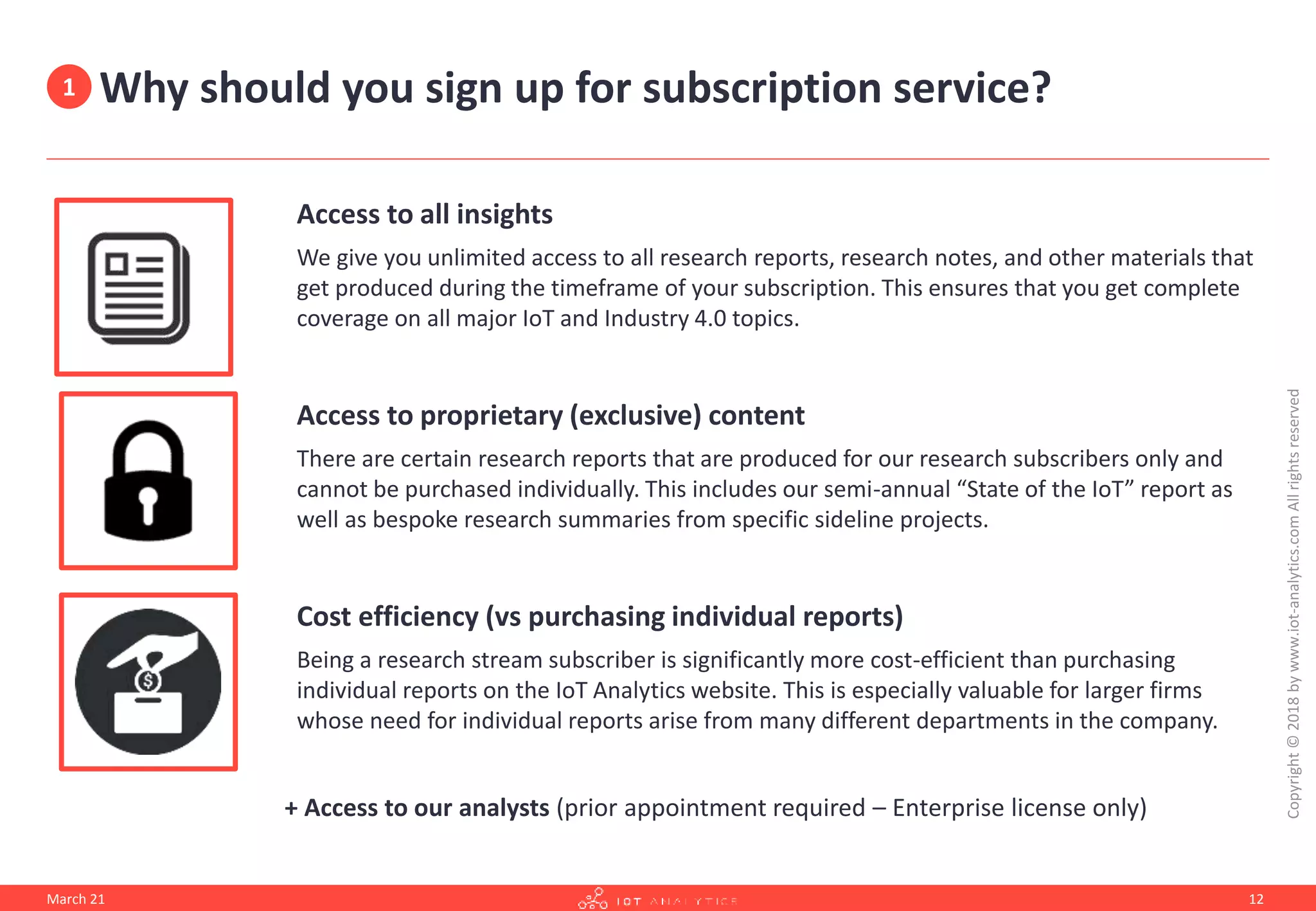 Why should you sign up for subscription service?
Access to all insights
We give you unlimited access to all research reports, research notes, and other materials that
get produced during the timeframe of your subscription. This ensures that you get complete
coverage on all major IoT and Industry 4.0 topics.
Access to proprietary (exclusive) content
There are certain research reports that are produced for our research subscribers only and
cannot be purchased individually. This includes our semi-annual “State of the IoT” report as
well as bespoke research summaries from specific sideline projects.
Cost efficiency (vs purchasing individual reports)
Being a research stream subscriber is significantly more cost-efficient than purchasing
individual reports on the IoT Analytics website. This is especially valuable for larger firms
whose need for individual reports arise from many different departments in the company.
+ Access to our analysts (prior appointment required – Enterprise license only)
March 21
Copyright
©
2018
by
www.iot-analytics.com
All
rights
reserved
12
1
 