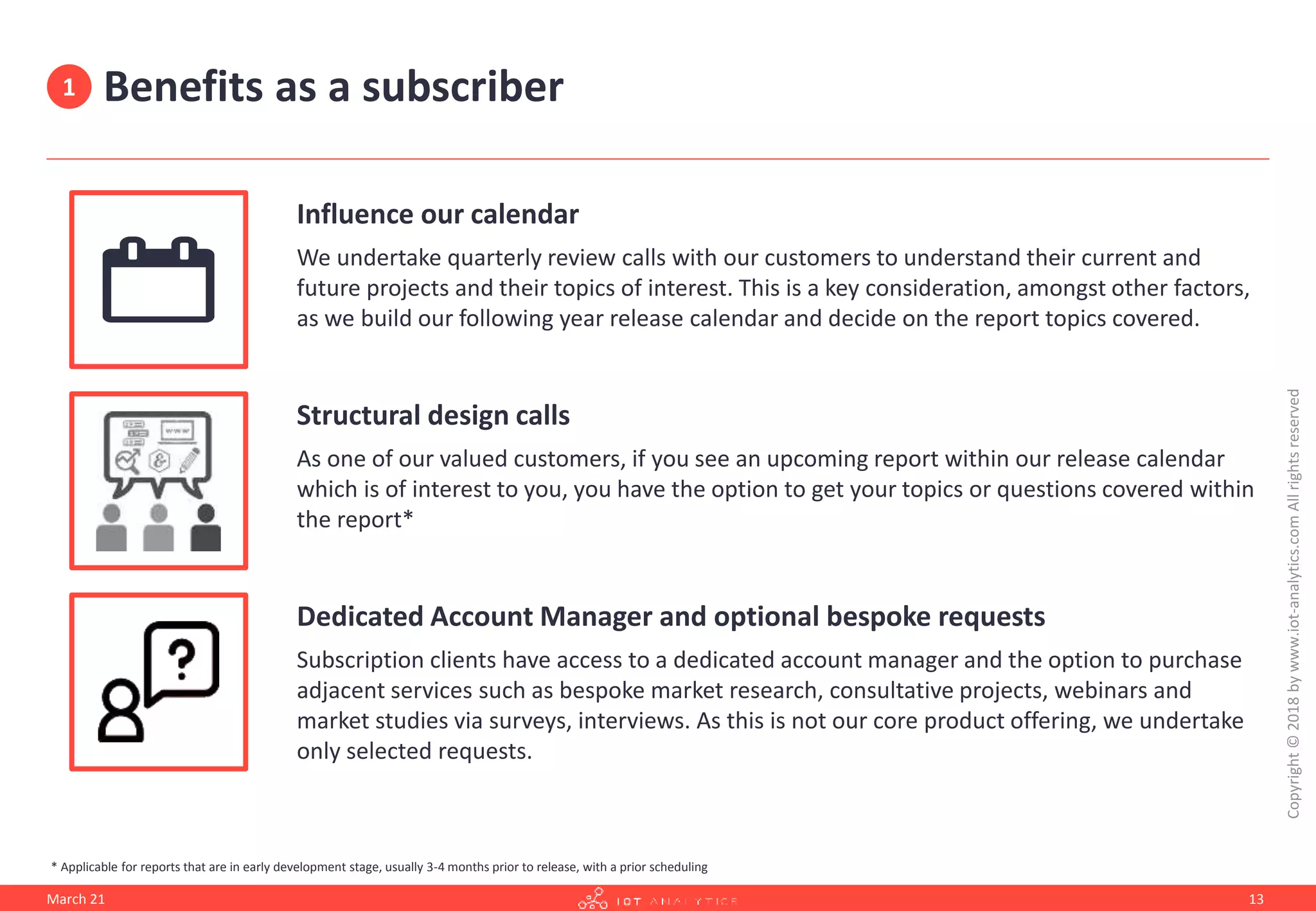 Benefits as a subscriber
Influence our calendar
We undertake quarterly review calls with our customers to understand their current and
future projects and their topics of interest. This is a key consideration, amongst other factors,
as we build our following year release calendar and decide on the report topics covered.
Structural design calls
As one of our valued customers, if you see an upcoming report within our release calendar
which is of interest to you, you have the option to get your topics or questions covered within
the report*
Dedicated Account Manager and optional bespoke requests
Subscription clients have access to a dedicated account manager and the option to purchase
adjacent services such as bespoke market research, consultative projects, webinars and
market studies via surveys, interviews. As this is not our core product offering, we undertake
only selected requests.
March 21
Copyright
©
2018
by
www.iot-analytics.com
All
rights
reserved
13
* Applicable for reports that are in early development stage, usually 3-4 months prior to release, with a prior scheduling
1
 