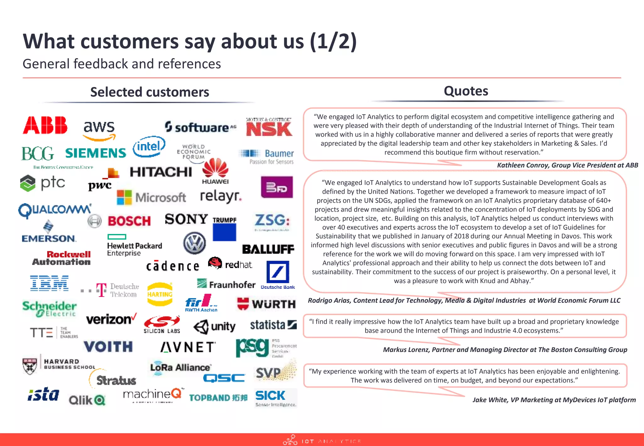 What customers say about us (1/2)
General feedback and references
Quotes
“I find it really impressive how the IoT Analytics team have built up a broad and proprietary knowledge
base around the Internet of Things and Industrie 4.0 ecosystems.”
Markus Lorenz, Partner and Managing Director at The Boston Consulting Group
“We engaged IoT Analytics to understand how IoT supports Sustainable Development Goals as
defined by the United Nations. Together we developed a framework to measure impact of IoT
projects on the UN SDGs, applied the framework on an IoT Analytics proprietary database of 640+
projects and drew meaningful insights related to the concentration of IoT deployments by SDG and
location, project size, etc. Building on this analysis, IoT Analytics helped us conduct interviews with
over 40 executives and experts across the IoT ecosystem to develop a set of IoT Guidelines for
Sustainability that we published in January of 2018 during our Annual Meeting in Davos. This work
informed high level discussions with senior executives and public figures in Davos and will be a strong
reference for the work we will do moving forward on this space. I am very impressed with IoT
Analytics' professional approach and their ability to help us connect the dots between IoT and
sustainability. Their commitment to the success of our project is praiseworthy. On a personal level, it
was a pleasure to work with Knud and Abhay.”
Rodrigo Arias, Content Lead for Technology, Media & Digital Industries at World Economic Forum LLC
“We engaged IoT Analytics to perform digital ecosystem and competitive intelligence gathering and
were very pleased with their depth of understanding of the Industrial Internet of Things. Their team
worked with us in a highly collaborative manner and delivered a series of reports that were greatly
appreciated by the digital leadership team and other key stakeholders in Marketing & Sales. I’d
recommend this boutique firm without reservation.”
Kathleen Conroy, Group Vice President at ABB
“My experience working with the team of experts at IoT Analytics has been enjoyable and enlightening.
The work was delivered on time, on budget, and beyond our expectations.”
Jake White, VP Marketing at MyDevices IoT platform
Selected customers
 