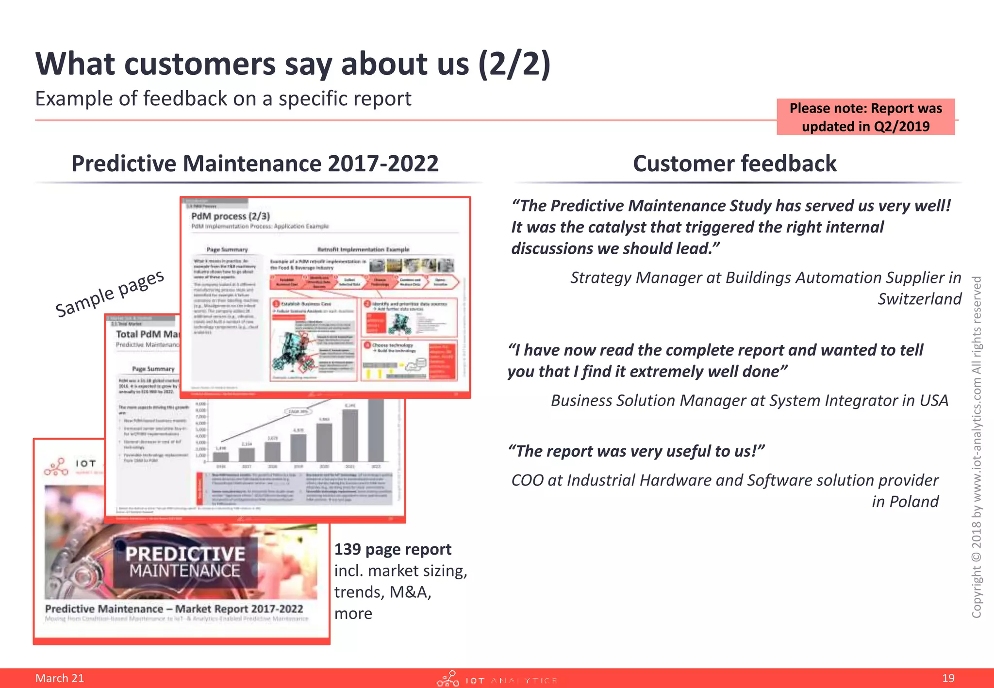 What customers say about us (2/2)
Example of feedback on a specific report
Customer feedback
“The Predictive Maintenance Study has served us very well!
It was the catalyst that triggered the right internal
discussions we should lead.”
Strategy Manager at Buildings Automation Supplier in
Switzerland
“I have now read the complete report and wanted to tell
you that I find it extremely well done”
Business Solution Manager at System Integrator in USA
“The report was very useful to us!”
COO at Industrial Hardware and Software solution provider
in Poland
Predictive Maintenance 2017-2022
139 page report
incl. market sizing,
trends, M&A,
more
Copyright
©
2018
by
www.iot-analytics.com
All
rights
reserved
March 21 19
Please note: Report was
updated in Q2/2019
 