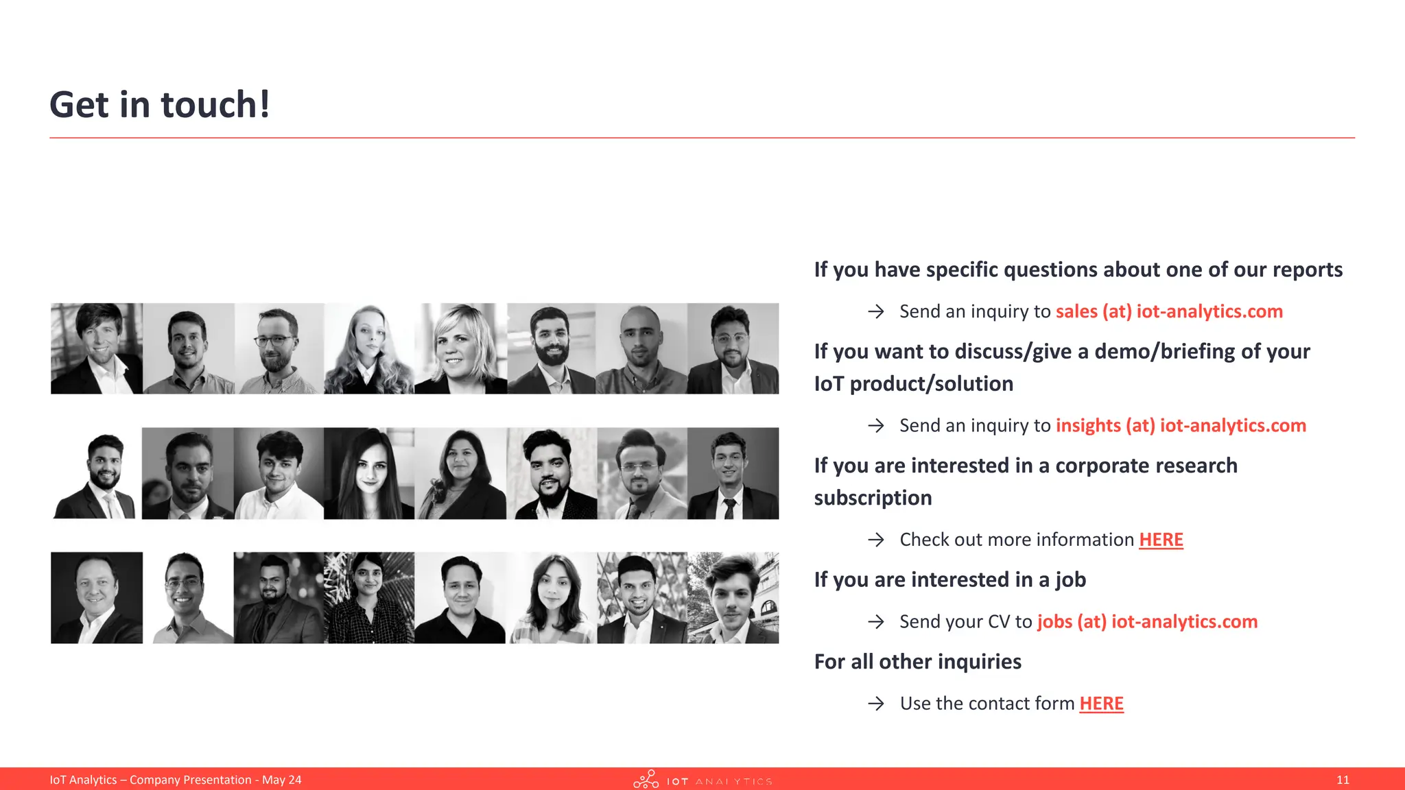 Get in touch!
If you have specific questions about one of our reports
→ Send an inquiry to sales (at) iot-analytics.com
If you want to discuss/give a demo/briefing of your
IoT product/solution
→ Send an inquiry to insights (at) iot-analytics.com
If you are interested in a corporate research
subscription
→ Check out more information HERE
If you are interested in a job
→ Send your CV to jobs (at) iot-analytics.com
For all other inquiries
→ Use the contact form HERE
11
IoT Analytics – Company Presentation - May 24
 