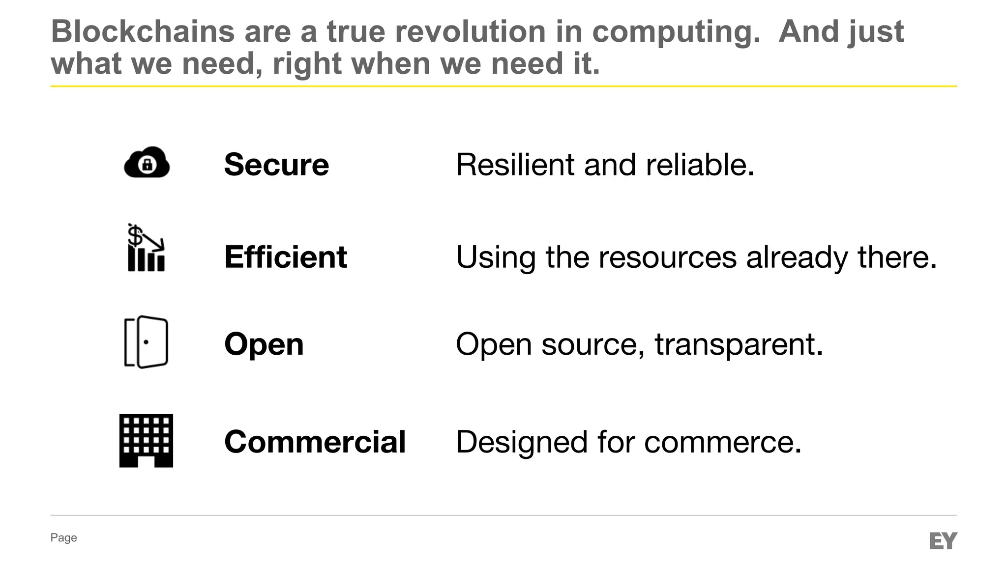 Page
Blockchains are a true revolution in computing. And just
what we need, right when we need it.
Secure
Efficient
Open
Commercial
Resilient and reliable.
Using the resources already there.
Open source, transparent.
Designed for commerce.
 