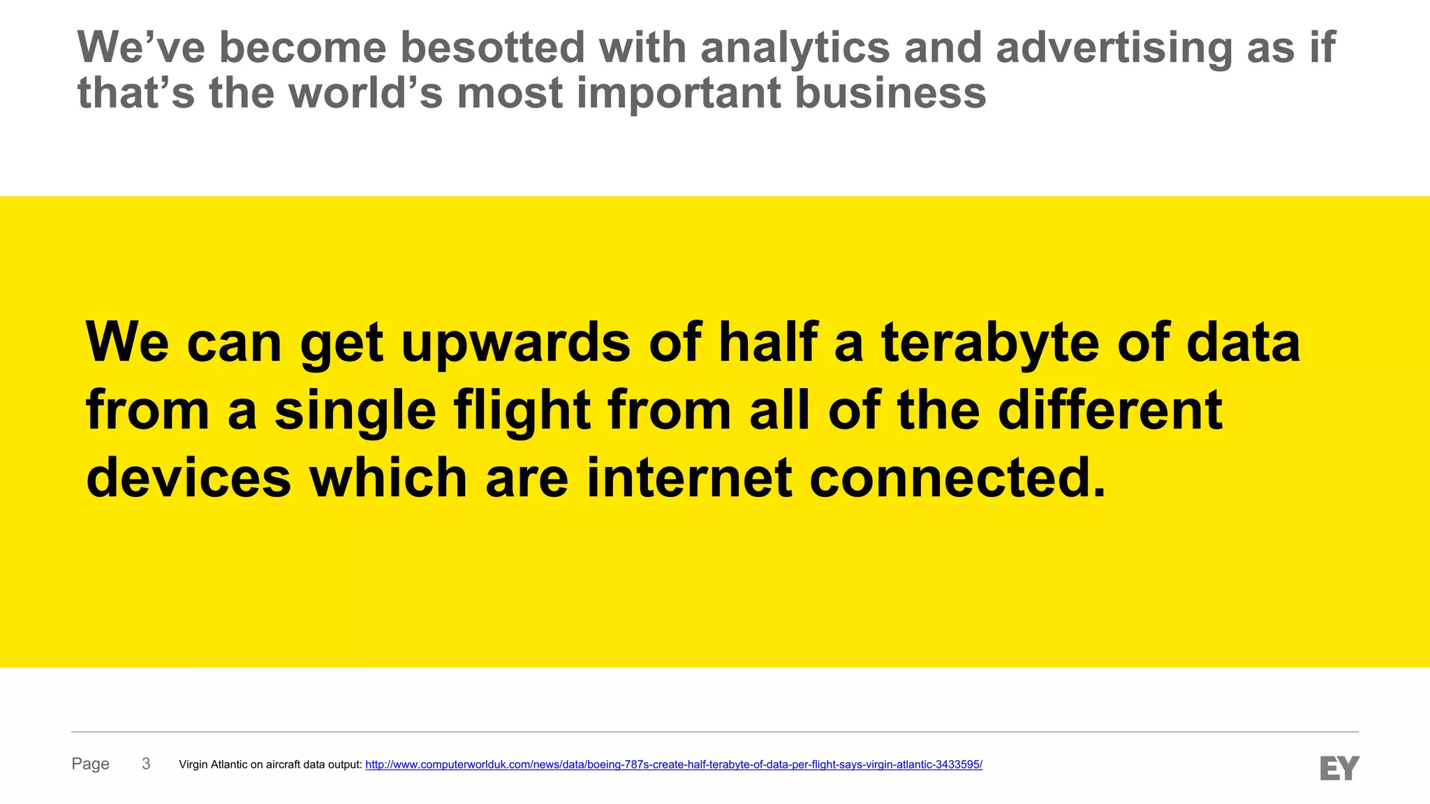 Page 3
We can get upwards of half a terabyte of data
from a single flight from all of the different
devices which are internet connected.
Virgin Atlantic on aircraft data output: http://www.computerworlduk.com/news/data/boeing-787s-create-half-terabyte-of-data-per-flight-says-virgin-atlantic-3433595/
We’ve become besotted with analytics and advertising as if
that’s the world’s most important business
 