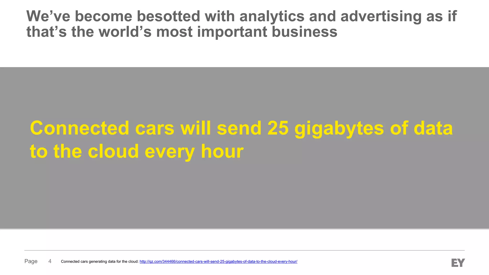 Page 4
Connected cars will send 25 gigabytes of data
to the cloud every hour
Connected cars generating data for the cloud: http://qz.com/344466/connected-cars-will-send-25-gigabytes-of-data-to-the-cloud-every-hour/
We’ve become besotted with analytics and advertising as if
that’s the world’s most important business
 