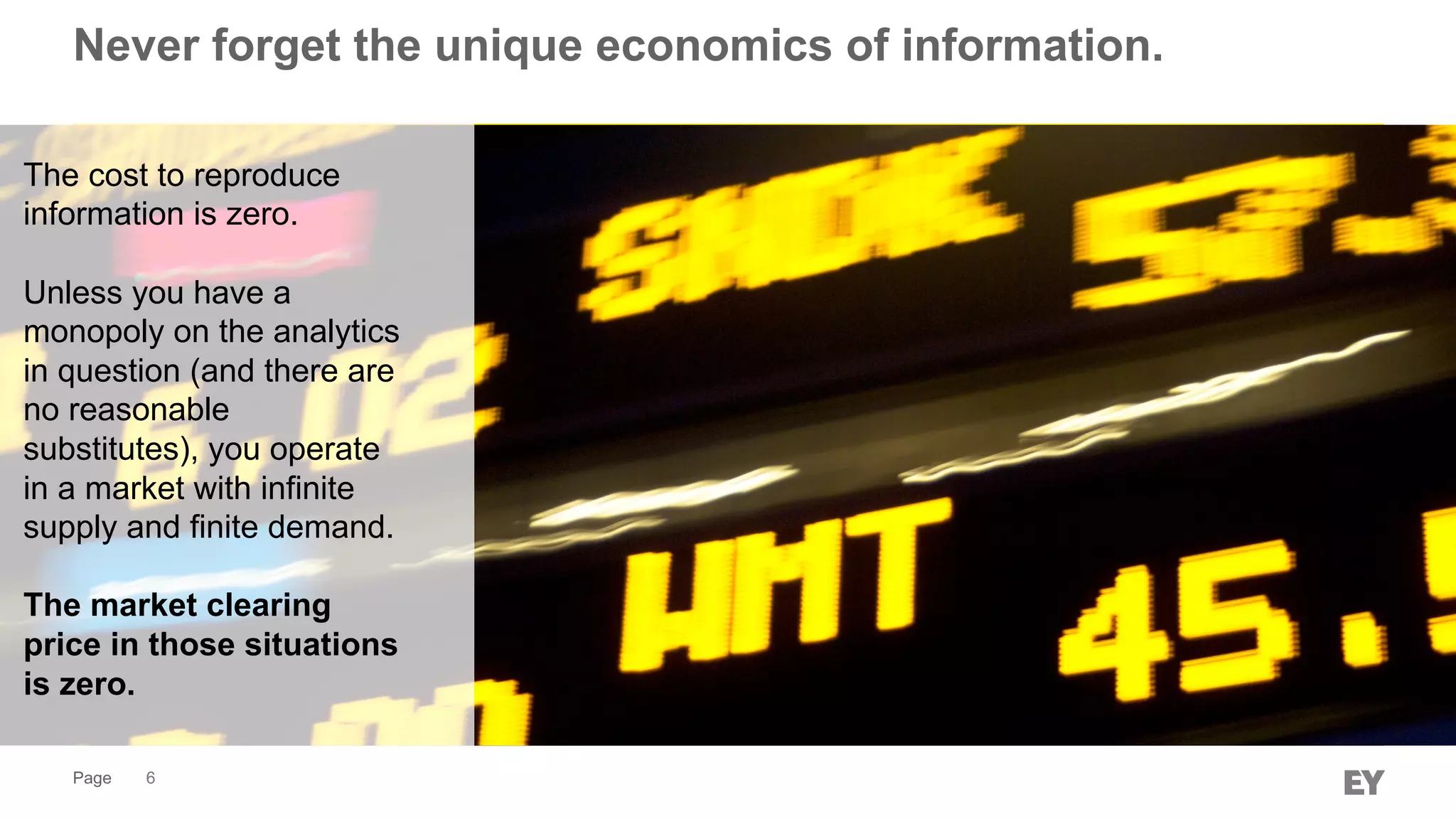 Page
Never forget the unique economics of information.
6
The cost to reproduce
information is zero.
Unless you have a
monopoly on the analytics
in question (and there are
no reasonable
substitutes), you operate
in a market with infinite
supply and finite demand.
The market clearing
price in those situations
is zero.
 