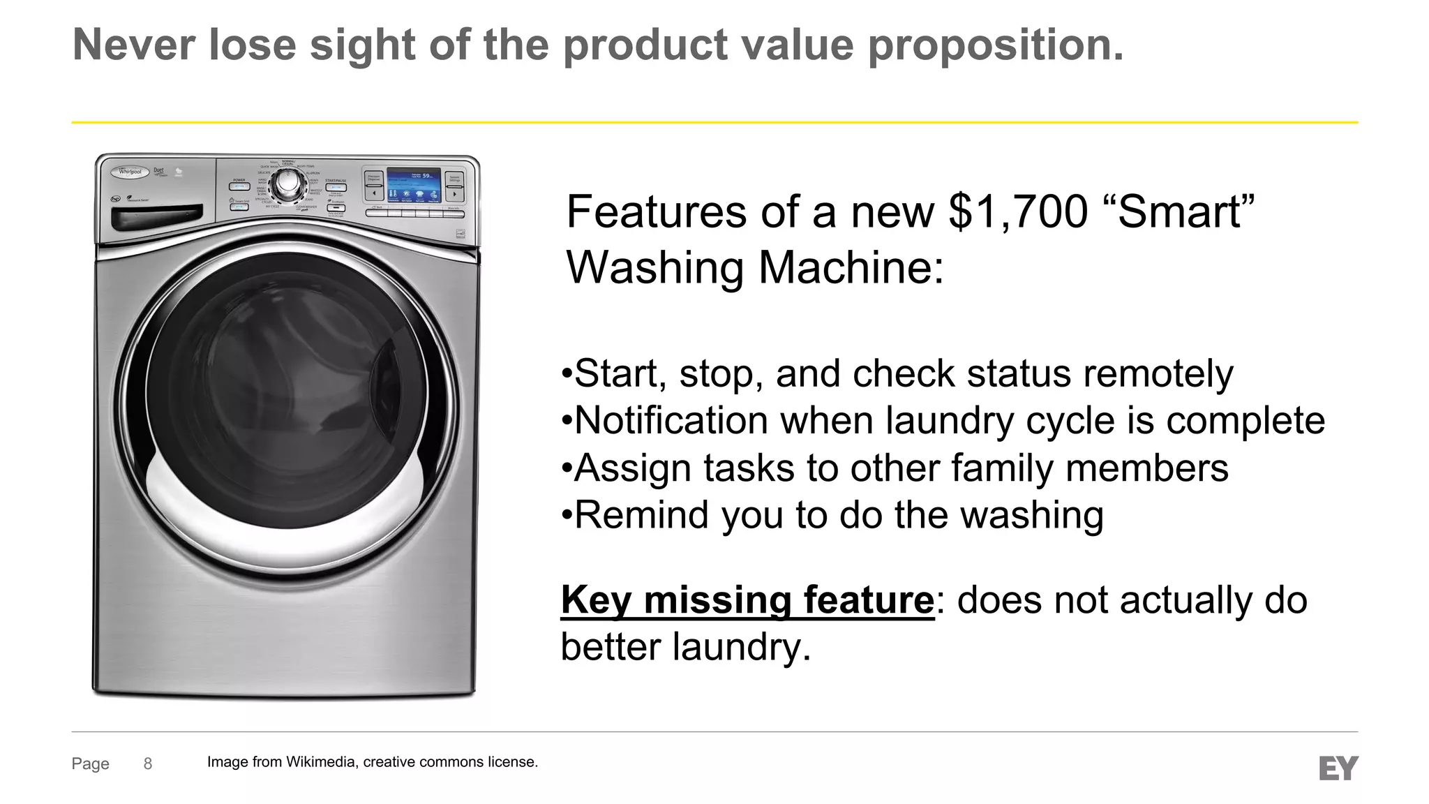 Page
Never lose sight of the product value proposition.
8 Image from Wikimedia, creative commons license.
Features of a new $1,700 “Smart”
Washing Machine:
•Start, stop, and check status remotely
•Notification when laundry cycle is complete
•Assign tasks to other family members
•Remind you to do the washing
Key missing feature: does not actually do
better laundry.
 