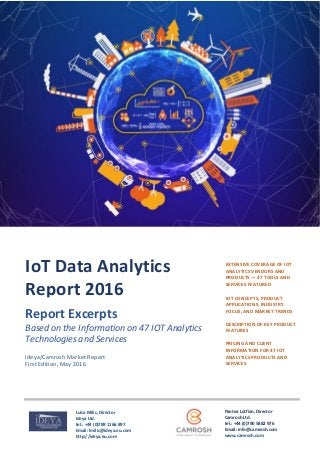=
Ideya/Camrosh Market Report
First Edition, May 2016
EXTENSIVE COVERAGE OF IOT
ANALYTICS VENDORS AND
PRODUCTS ― 47 TOOLS AND
SERVICES FEATURED
IOT CONCEPTS, PRODUCT
APPLICATIONS, INDUSTRY
FOCUS, AND MARKET TRENDS
DESCRIPTION OF KEY PRODUCT
FEATURES
PRICING AND CLIENT
INFORMATION FOR 47 IOT
ANALYTICS PRODUCTS AND
SERVICES
IoT Data Analytics
Report 2016
Report Excerpts
Based on the Information on 47 IOT Analytics
Technologies and Services
Pantea Lotfian, Director
Camrosh Ltd.
tel.: +44 (0)790 5882 976
Email: info@camrosh.com
www.camrosh.com
Luisa Milic, Director
Ideya Ltd.
tel.: +44 (0)789 1166 897
Email: lmilic@ideya.eu.com
http://ideya.eu.com
 