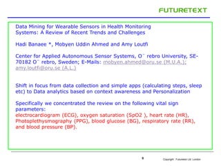 Copyright : Futuretext Ltd. London0
Data Mining for Wearable Sensors in Health Monitoring
Systems: A Review of Recent Trends and Challenges
Hadi Banaee *, Mobyen Uddin Ahmed and Amy Loutfi
Center for Applied Autonomous Sensor Systems, O¨ rebro University, SE-
70182 O¨ rebro, Sweden; E-Mails: mobyen.ahmed@oru.se (M.U.A.);
amy.loutfi@oru.se (A.L.)
Shift in focus from data collection and simple apps (calculating steps, sleep
etc) to Data analytics based on context awareness and Personalization
Specifically we concentrated the review on the following vital sign
parameters:
electrocardiogram (ECG), oxygen saturation (SpO2 ), heart rate (HR),
Photoplethysmography (PPG), blood glucose (BG), respiratory rate (RR),
and blood pressure (BP).
 