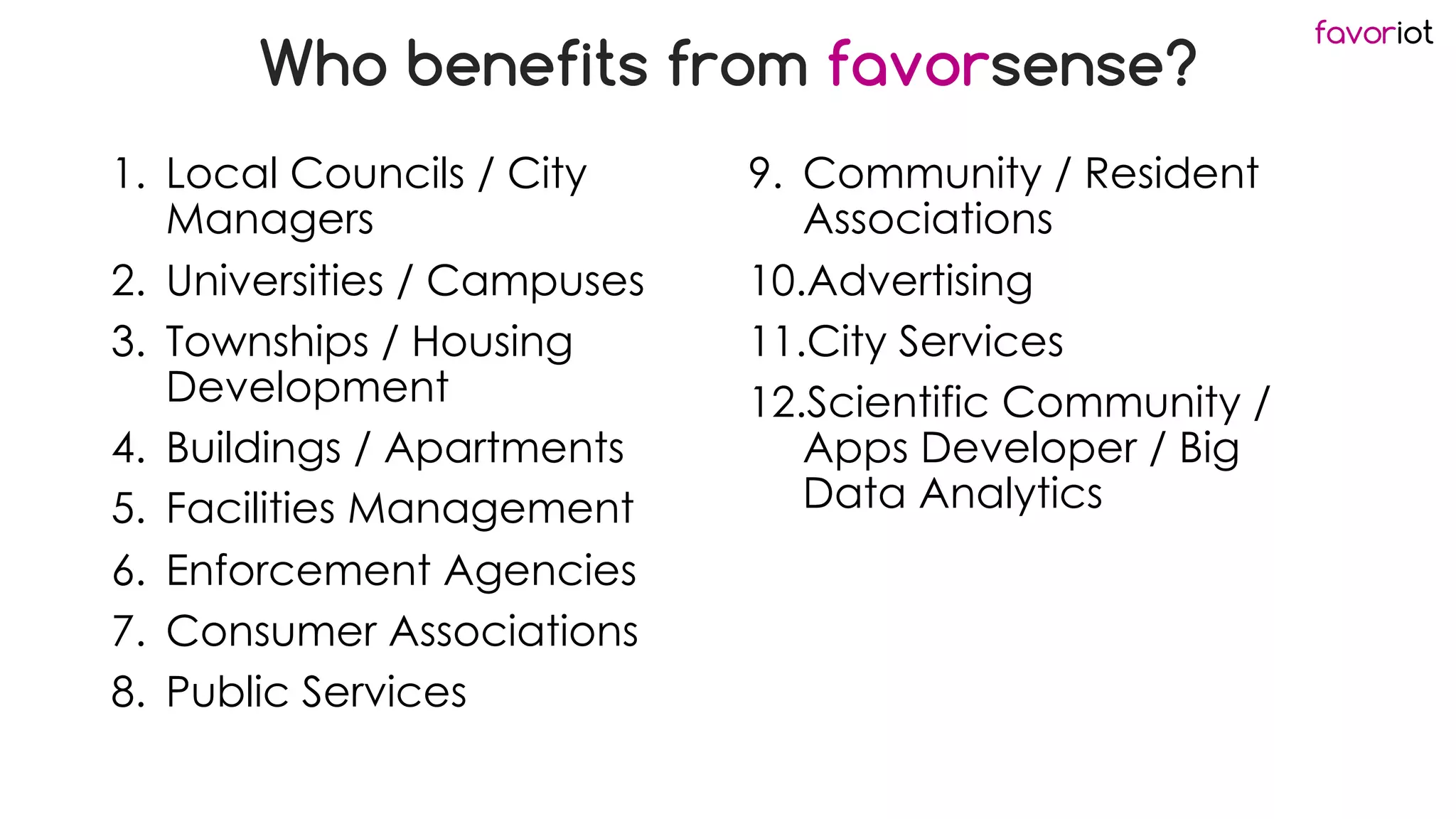 favoriot
Who benefits from favorsense?
1. Local Councils / City
Managers
2. Universities / Campuses
3. Townships / Housing
Development
4. Buildings / Apartments
5. Facilities Management
6. Enforcement Agencies
7. Consumer Associations
8. Public Services
9. Community / Resident
Associations
10.Advertising
11.City Services
12.Scientific Community /
Apps Developer / Big
Data Analytics
 