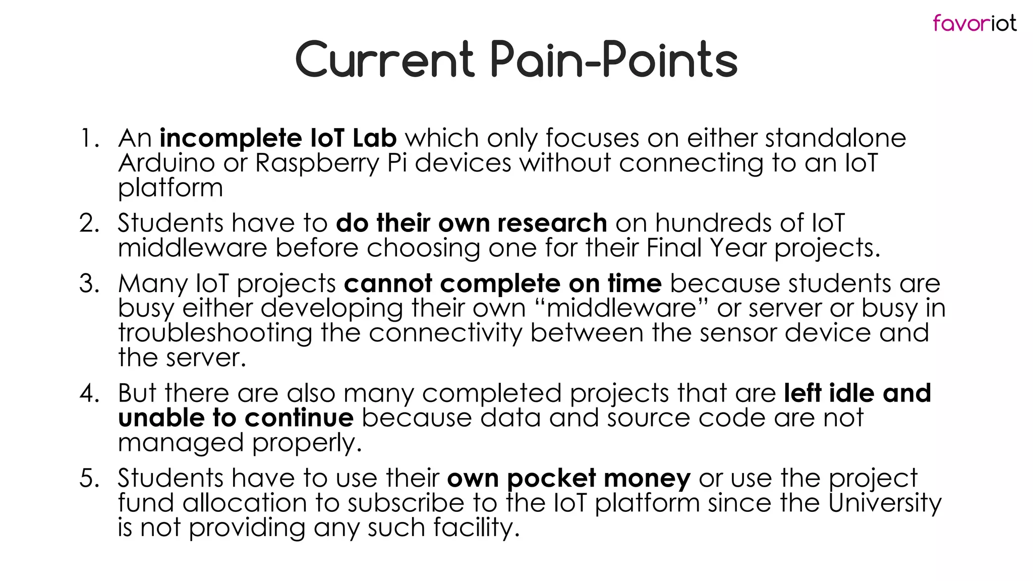 favoriot
Current Pain-Points
1. An incomplete IoT Lab which only focuses on either standalone
Arduino or Raspberry Pi devices without connecting to an IoT
platform
2. Students have to do their own research on hundreds of IoT
middleware before choosing one for their Final Year projects.
3. Many IoT projects cannot complete on time because students are
busy either developing their own “middleware” or server or busy in
troubleshooting the connectivity between the sensor device and
the server.
4. But there are also many completed projects that are left idle and
unable to continue because data and source code are not
managed properly.
5. Students have to use their own pocket money or use the project
fund allocation to subscribe to the IoT platform since the University
is not providing any such facility.
 
